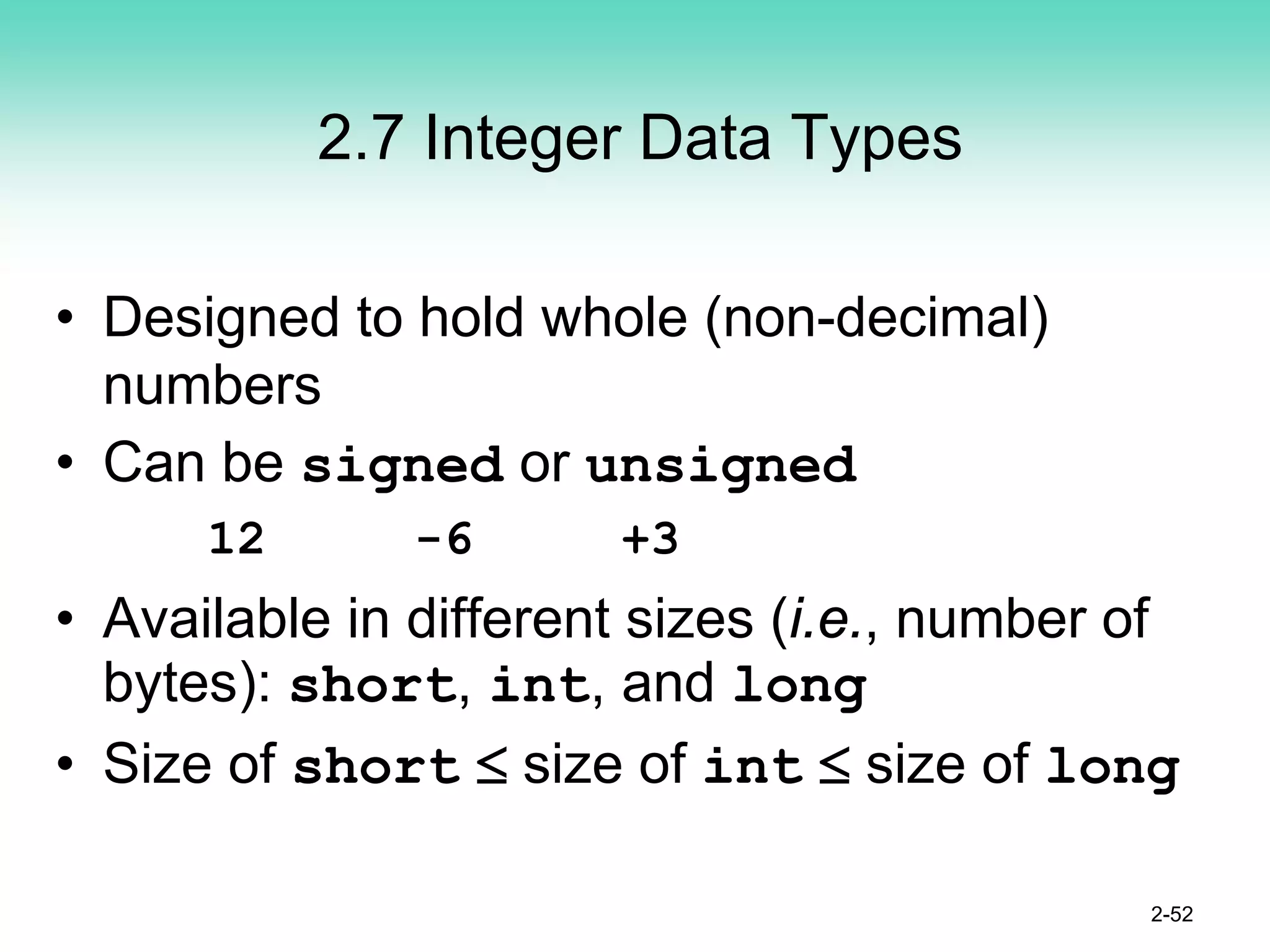 2.7 Integer Data Types
• Designed to hold whole (non-decimal)
numbers
• Can be signed or unsigned
12 -6 +3
• Available in different sizes (i.e., number of
bytes): short, int, and long
• Size of short ≤ size of int ≤ size of long
2-52
 