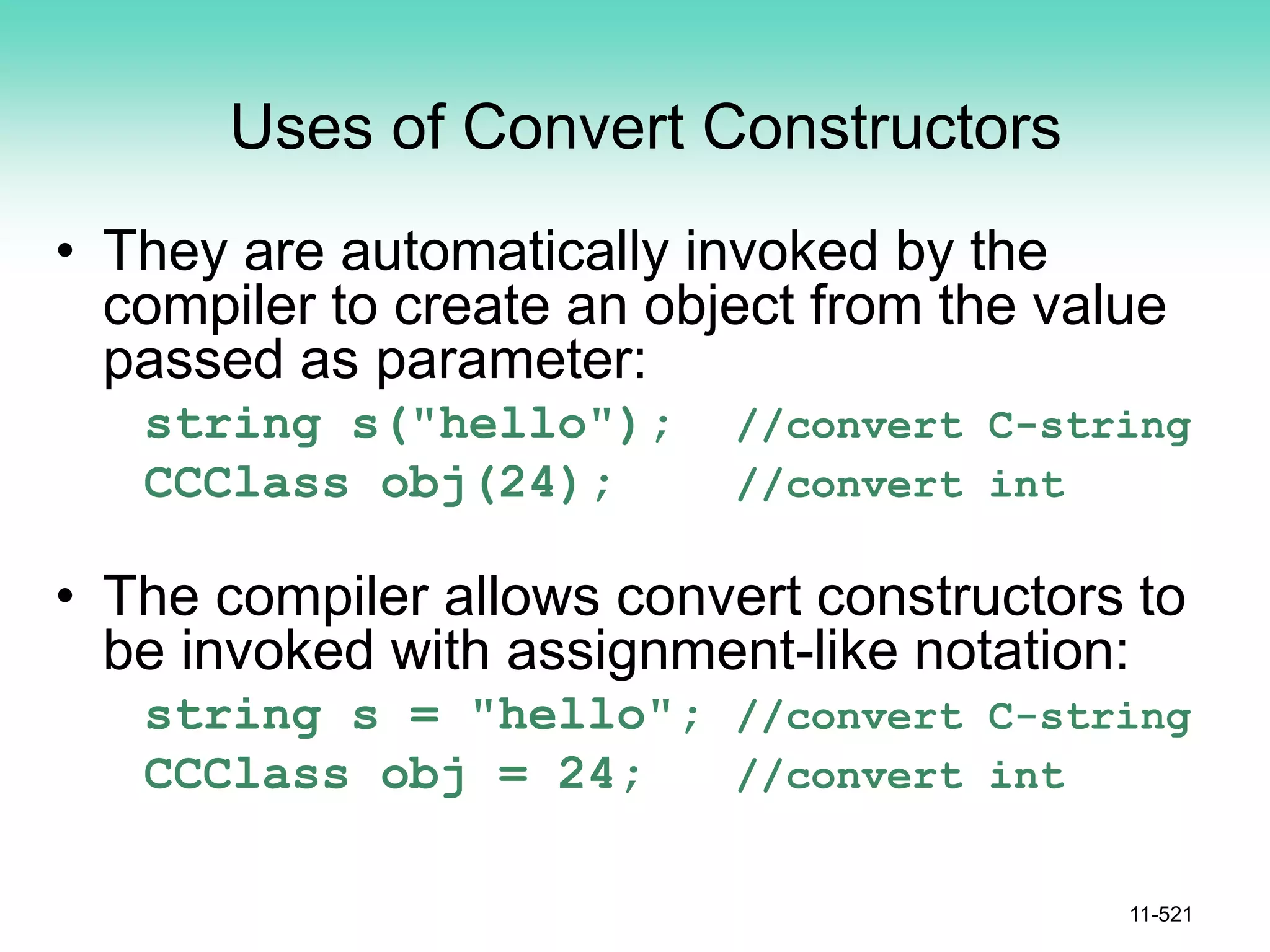 Uses of Convert Constructors
• They are automatically invoked by the
compiler to create an object from the value
passed as parameter:
string s("hello"); //convert C-string
CCClass obj(24); //convert int
• The compiler allows convert constructors to
be invoked with assignment-like notation:
string s = "hello"; //convert C-string
CCClass obj = 24; //convert int
11-521
 