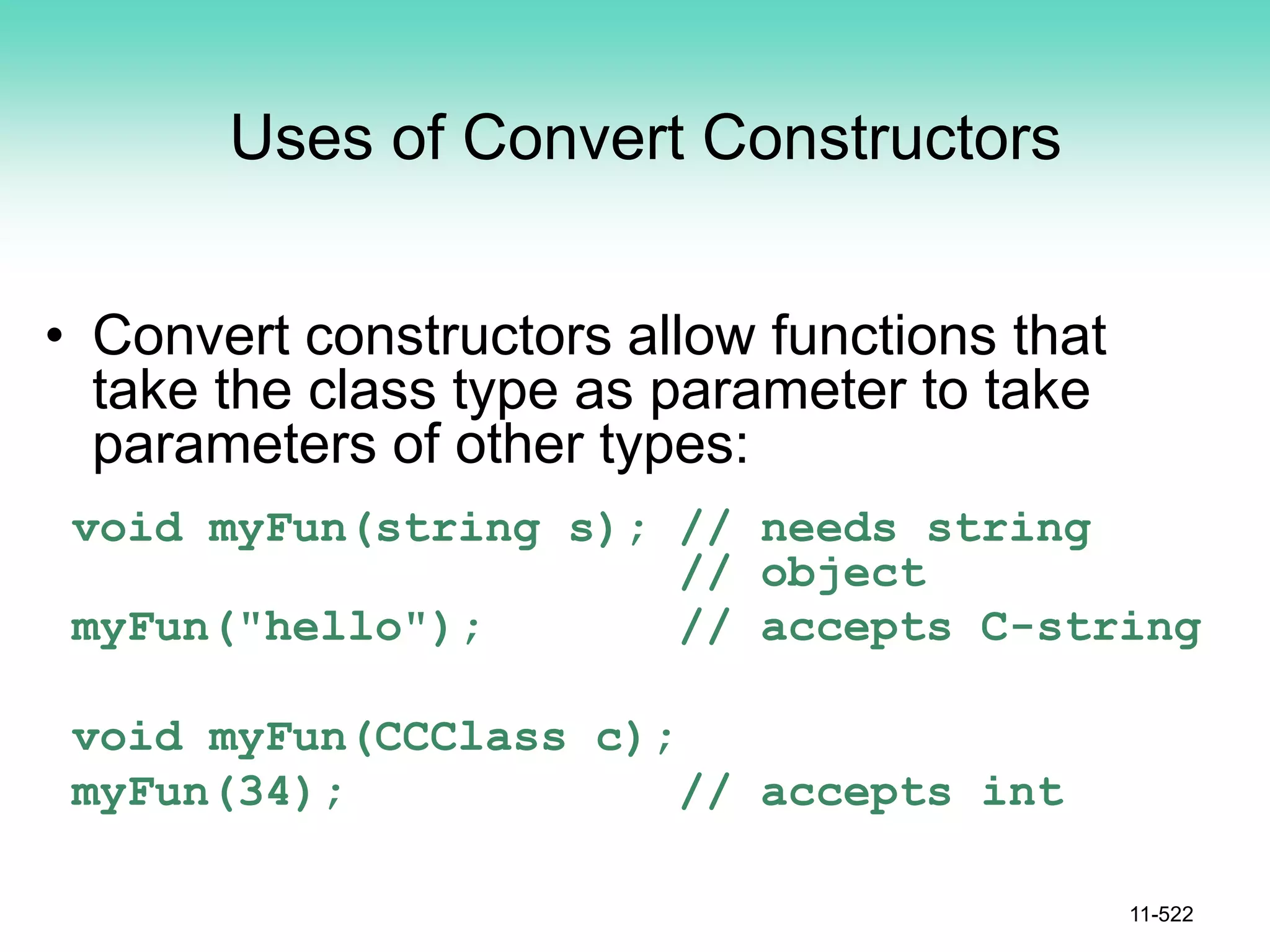 Uses of Convert Constructors
• Convert constructors allow functions that
take the class type as parameter to take
parameters of other types:
void myFun(string s); // needs string
// object
myFun("hello"); // accepts C-string
void myFun(CCClass c);
myFun(34); // accepts int
11-522
 