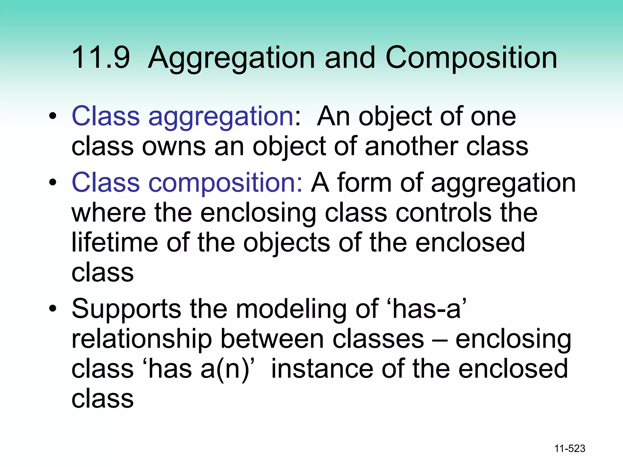 11.9 Aggregation and Composition
• Class aggregation: An object of one
class owns an object of another class
• Class composition: A form of aggregation
where the enclosing class controls the
lifetime of the objects of the enclosed
class
• Supports the modeling of ‘has-a’
relationship between classes – enclosing
class ‘has a(n)’ instance of the enclosed
class
11-523
 