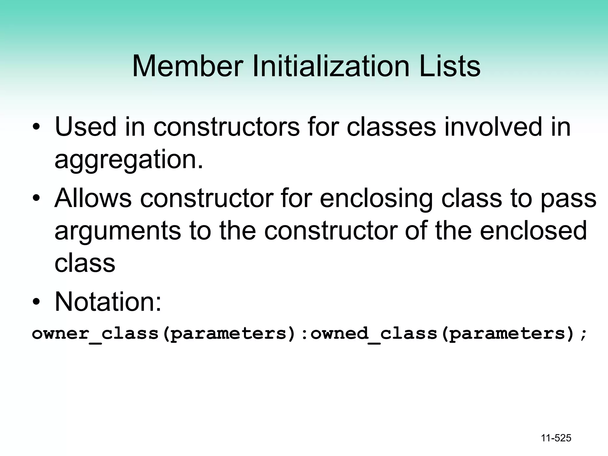 Member Initialization Lists
• Used in constructors for classes involved in
aggregation.
• Allows constructor for enclosing class to pass
arguments to the constructor of the enclosed
class
• Notation:
owner_class(parameters):owned_class(parameters);
11-525
 