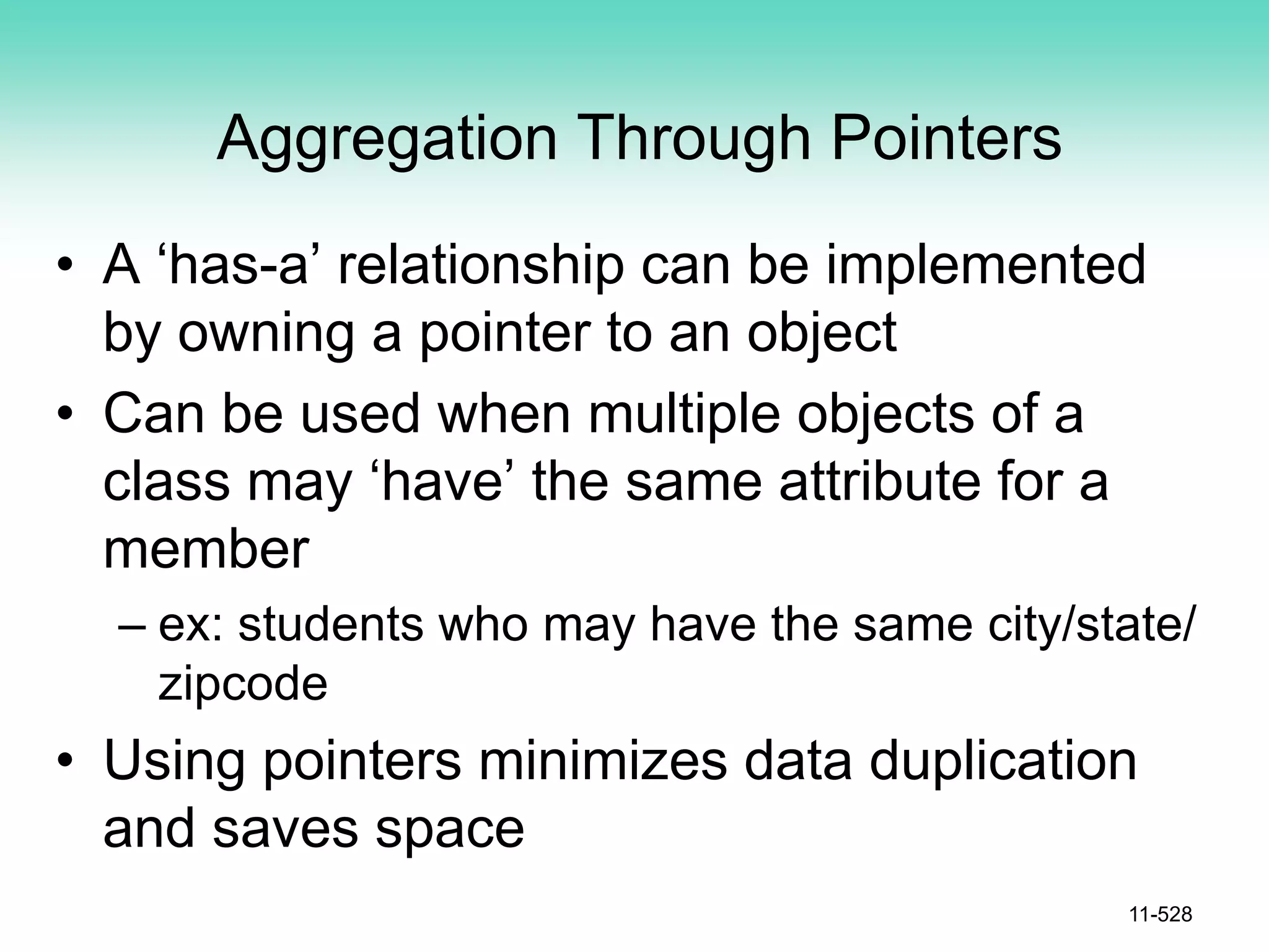 Aggregation Through Pointers
• A ‘has-a’ relationship can be implemented
by owning a pointer to an object
• Can be used when multiple objects of a
class may ‘have’ the same attribute for a
member
– ex: students who may have the same city/state/
zipcode
• Using pointers minimizes data duplication
and saves space
11-528
 