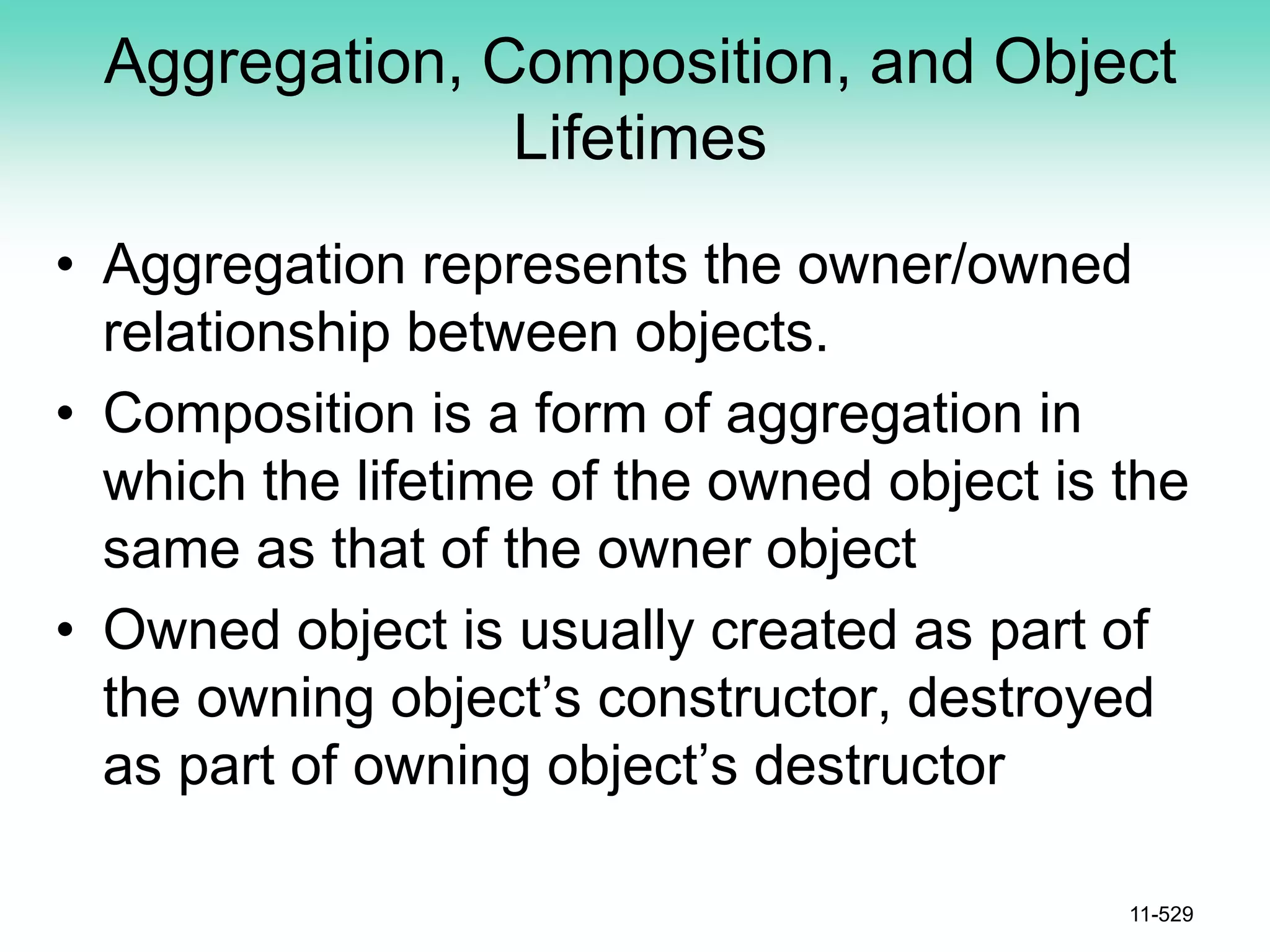 Aggregation, Composition, and Object
Lifetimes
• Aggregation represents the owner/owned
relationship between objects.
• Composition is a form of aggregation in
which the lifetime of the owned object is the
same as that of the owner object
• Owned object is usually created as part of
the owning object’s constructor, destroyed
as part of owning object’s destructor
11-529
 