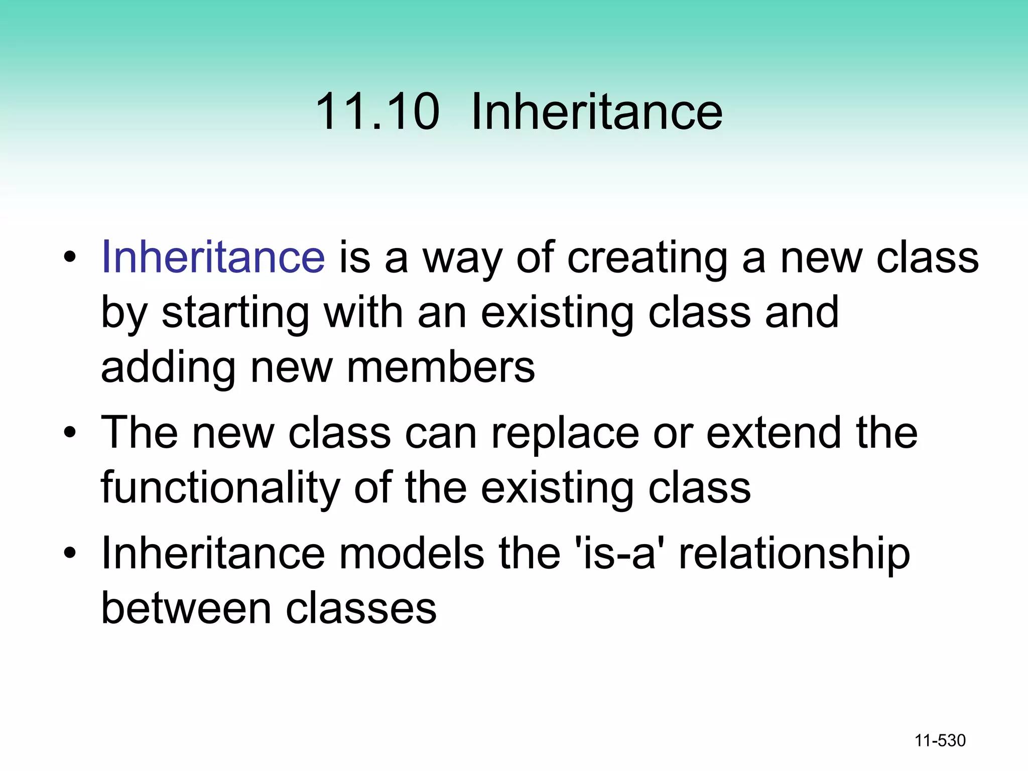 11.10 Inheritance
• Inheritance is a way of creating a new class
by starting with an existing class and
adding new members
• The new class can replace or extend the
functionality of the existing class
• Inheritance models the 'is-a' relationship
between classes
11-530
 