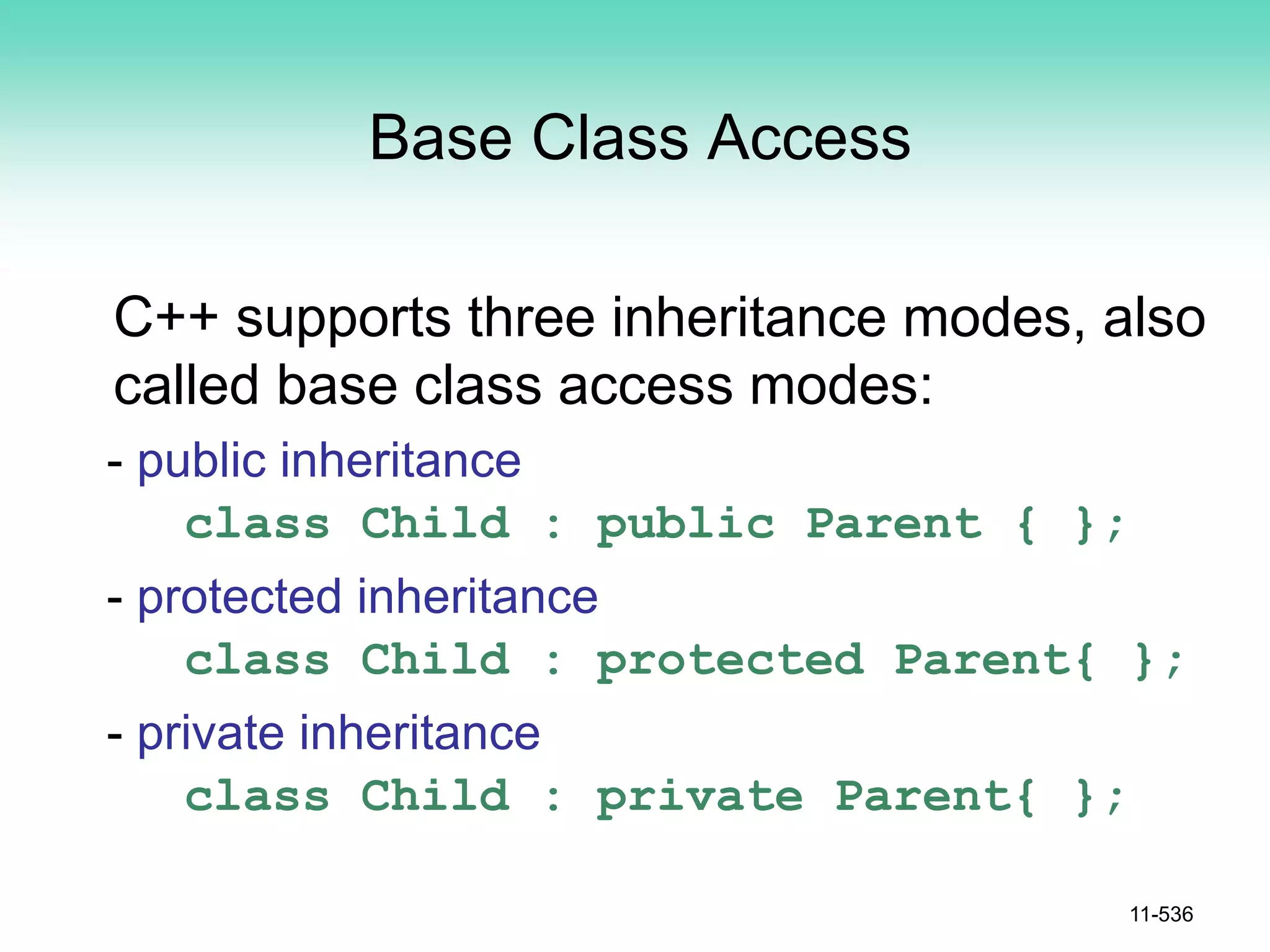 Base Class Access
C++ supports three inheritance modes, also
called base class access modes:
- public inheritance
class Child : public Parent { };
- protected inheritance
class Child : protected Parent{ };
- private inheritance
class Child : private Parent{ };
11-536
 