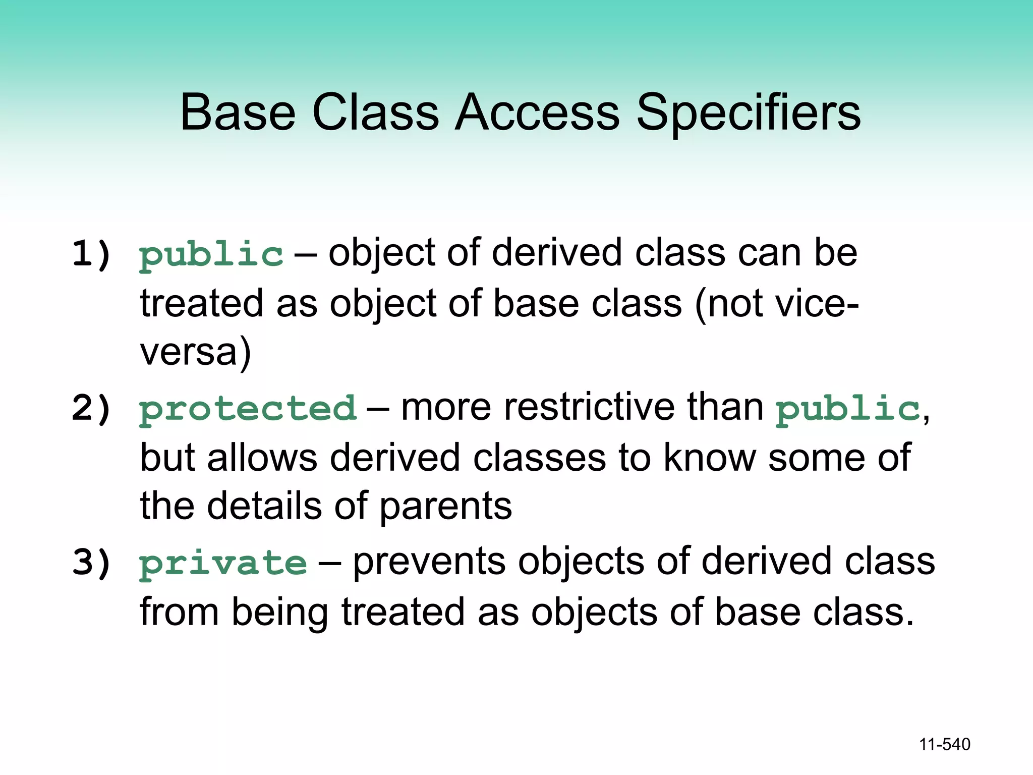 Base Class Access Specifiers
1) public – object of derived class can be
treated as object of base class (not vice-
versa)
2) protected – more restrictive than public,
but allows derived classes to know some of
the details of parents
3) private – prevents objects of derived class
from being treated as objects of base class.
11-540
 