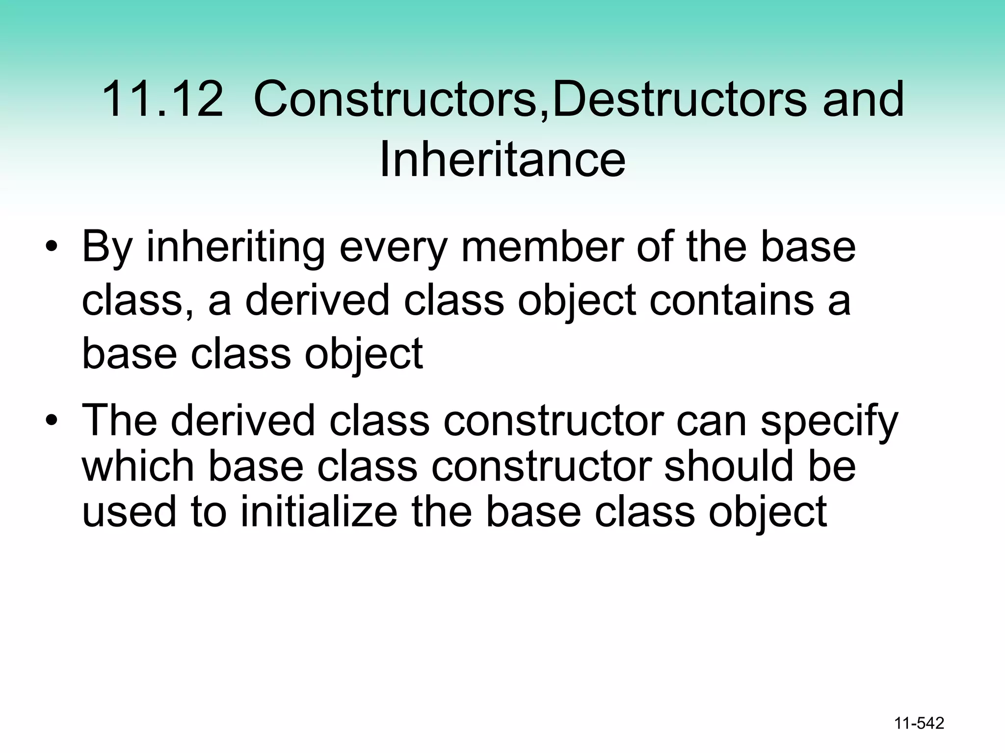 11.12 Constructors,Destructors and
Inheritance
• By inheriting every member of the base
class, a derived class object contains a
base class object
• The derived class constructor can specify
which base class constructor should be
used to initialize the base class object
11-542
 
