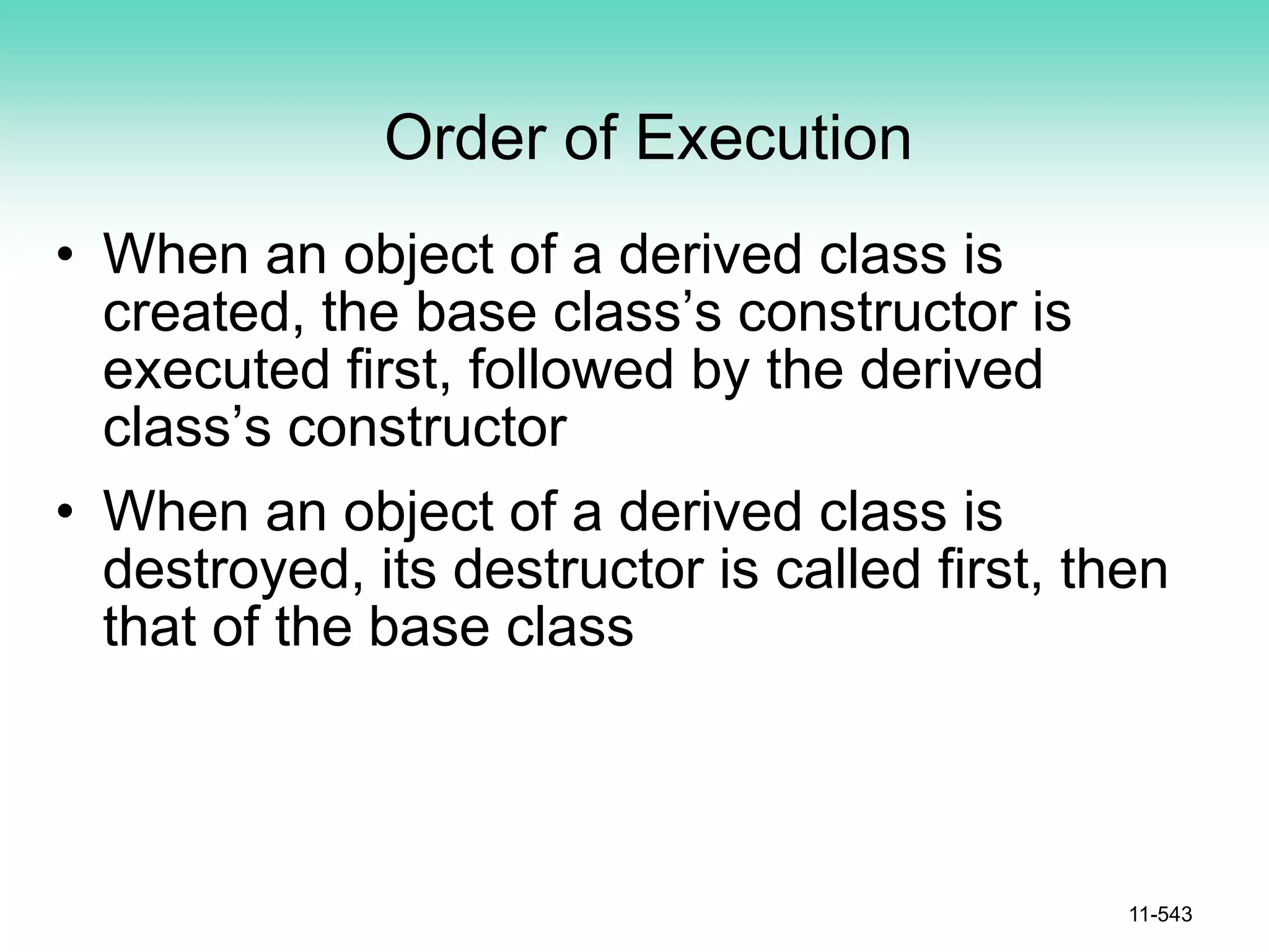 Order of Execution
• When an object of a derived class is
created, the base class’s constructor is
executed first, followed by the derived
class’s constructor
• When an object of a derived class is
destroyed, its destructor is called first, then
that of the base class
11-543
 