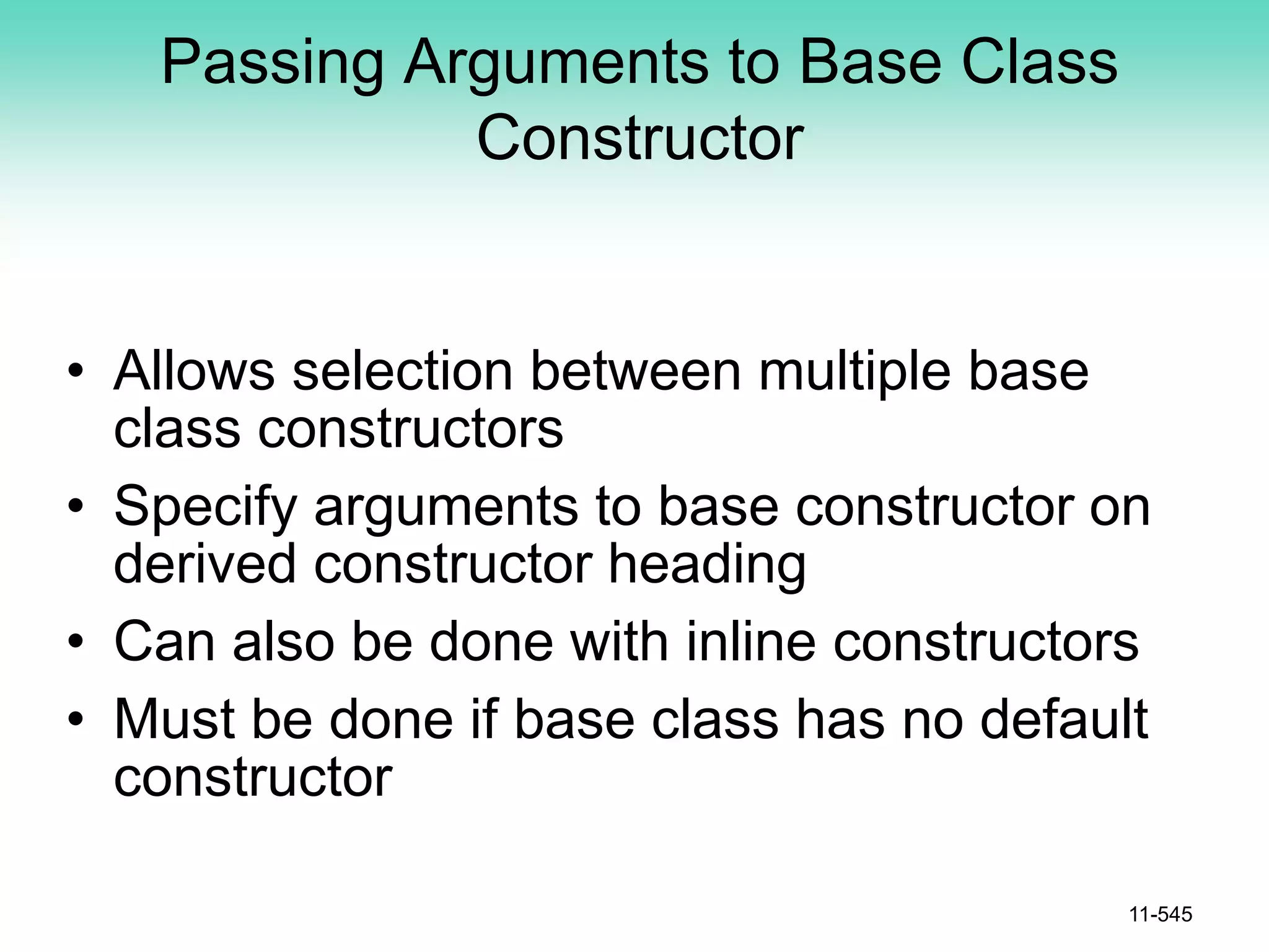 Passing Arguments to Base Class
Constructor
• Allows selection between multiple base
class constructors
• Specify arguments to base constructor on
derived constructor heading
• Can also be done with inline constructors
• Must be done if base class has no default
constructor
11-545
 