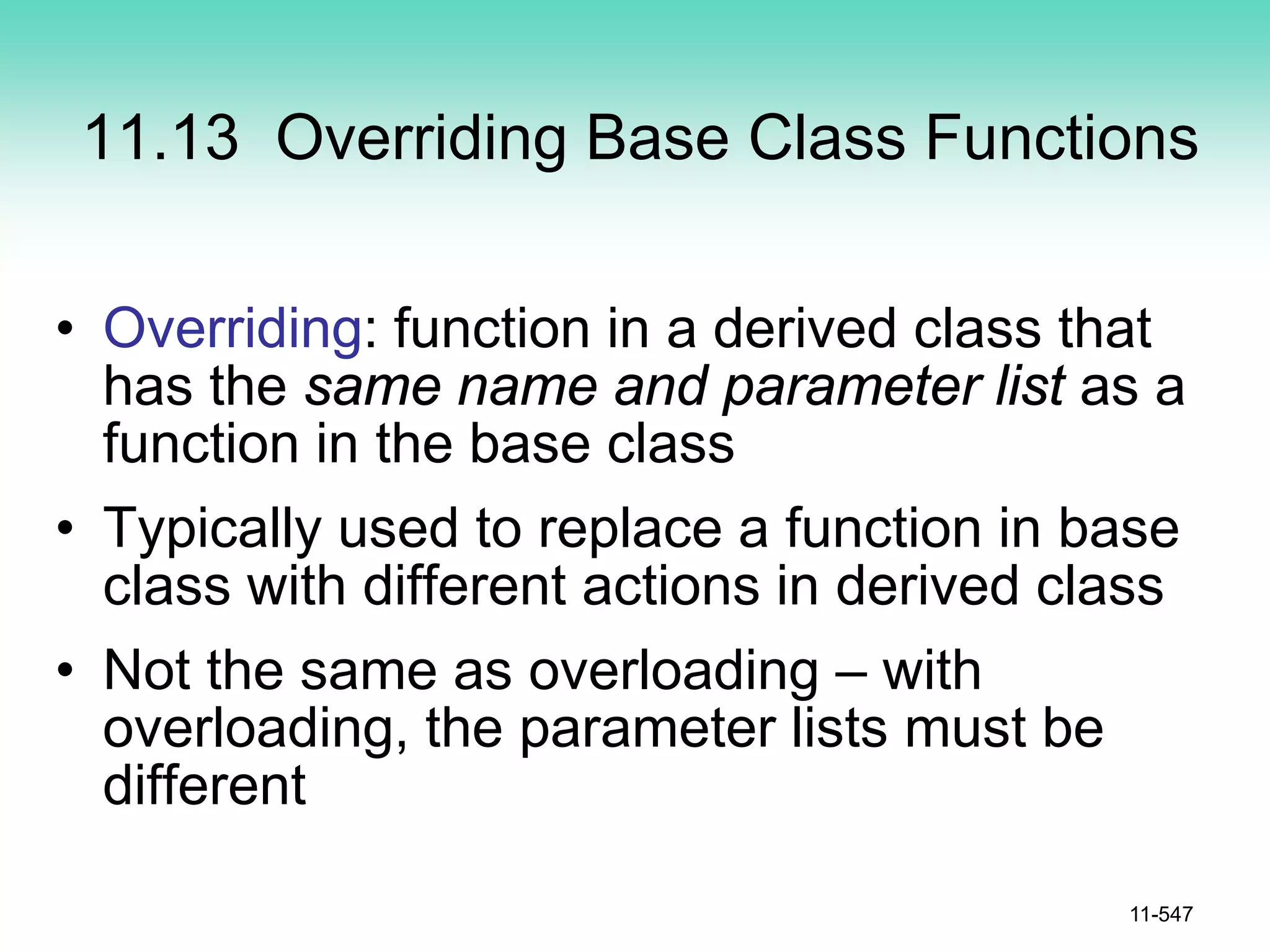 11.13 Overriding Base Class Functions
• Overriding: function in a derived class that
has the same name and parameter list as a
function in the base class
• Typically used to replace a function in base
class with different actions in derived class
• Not the same as overloading – with
overloading, the parameter lists must be
different
11-547
 