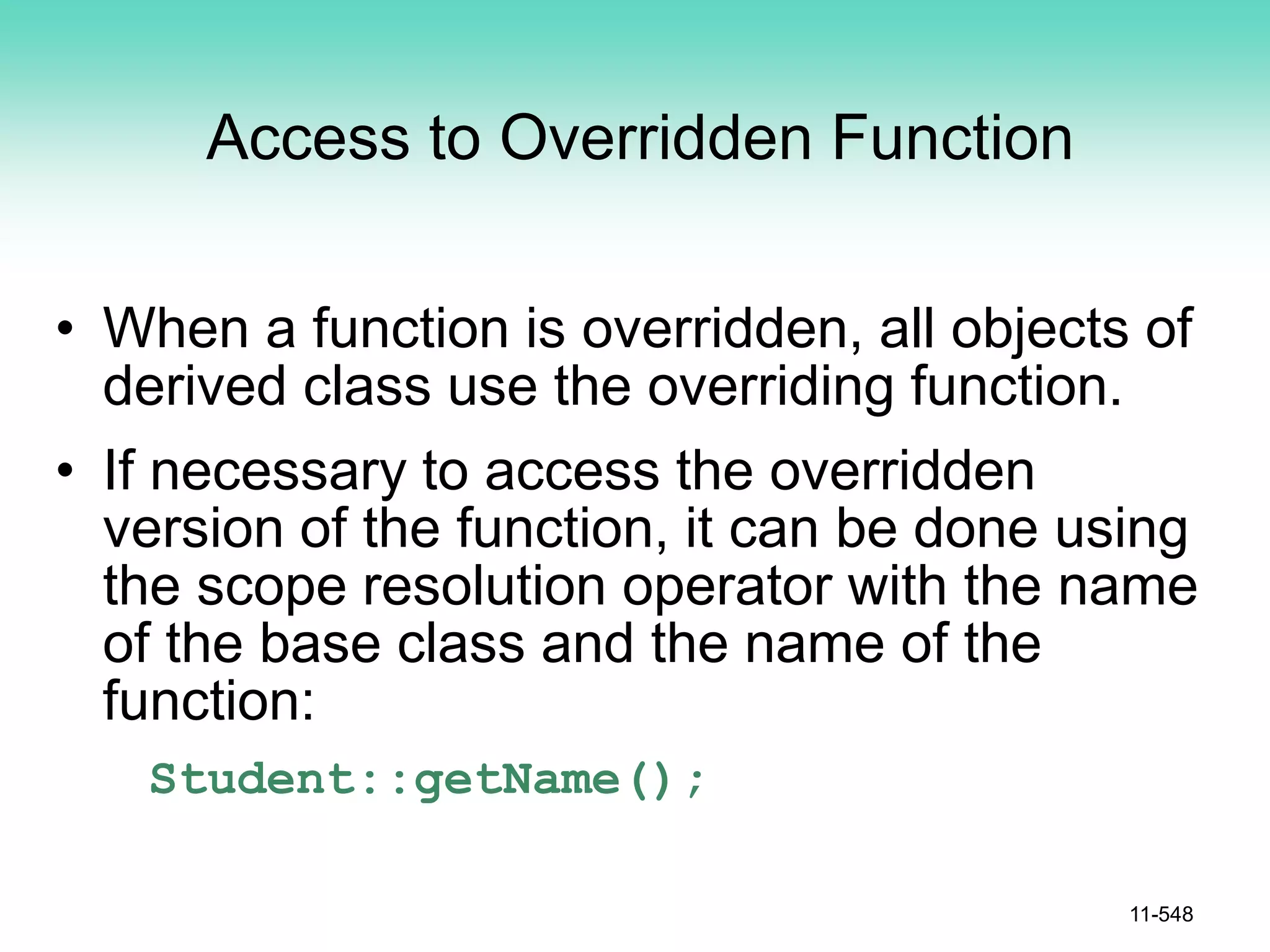 Access to Overridden Function
• When a function is overridden, all objects of
derived class use the overriding function.
• If necessary to access the overridden
version of the function, it can be done using
the scope resolution operator with the name
of the base class and the name of the
function:
Student::getName();
11-548
 