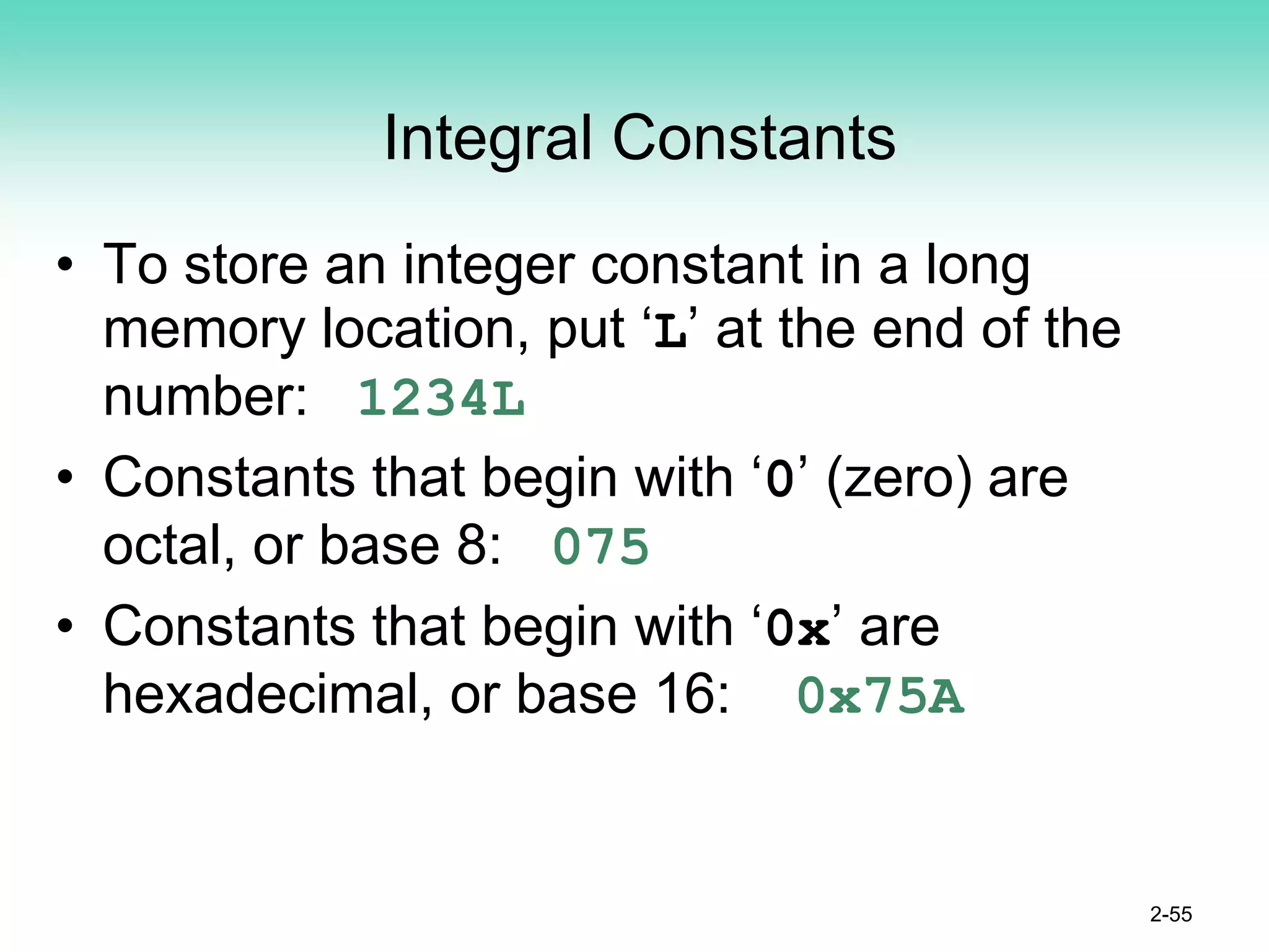 Integral Constants
• To store an integer constant in a long
memory location, put ‘L’ at the end of the
number: 1234L
• Constants that begin with ‘0’ (zero) are
octal, or base 8: 075
• Constants that begin with ‘0x’ are
hexadecimal, or base 16: 0x75A
2-55
 