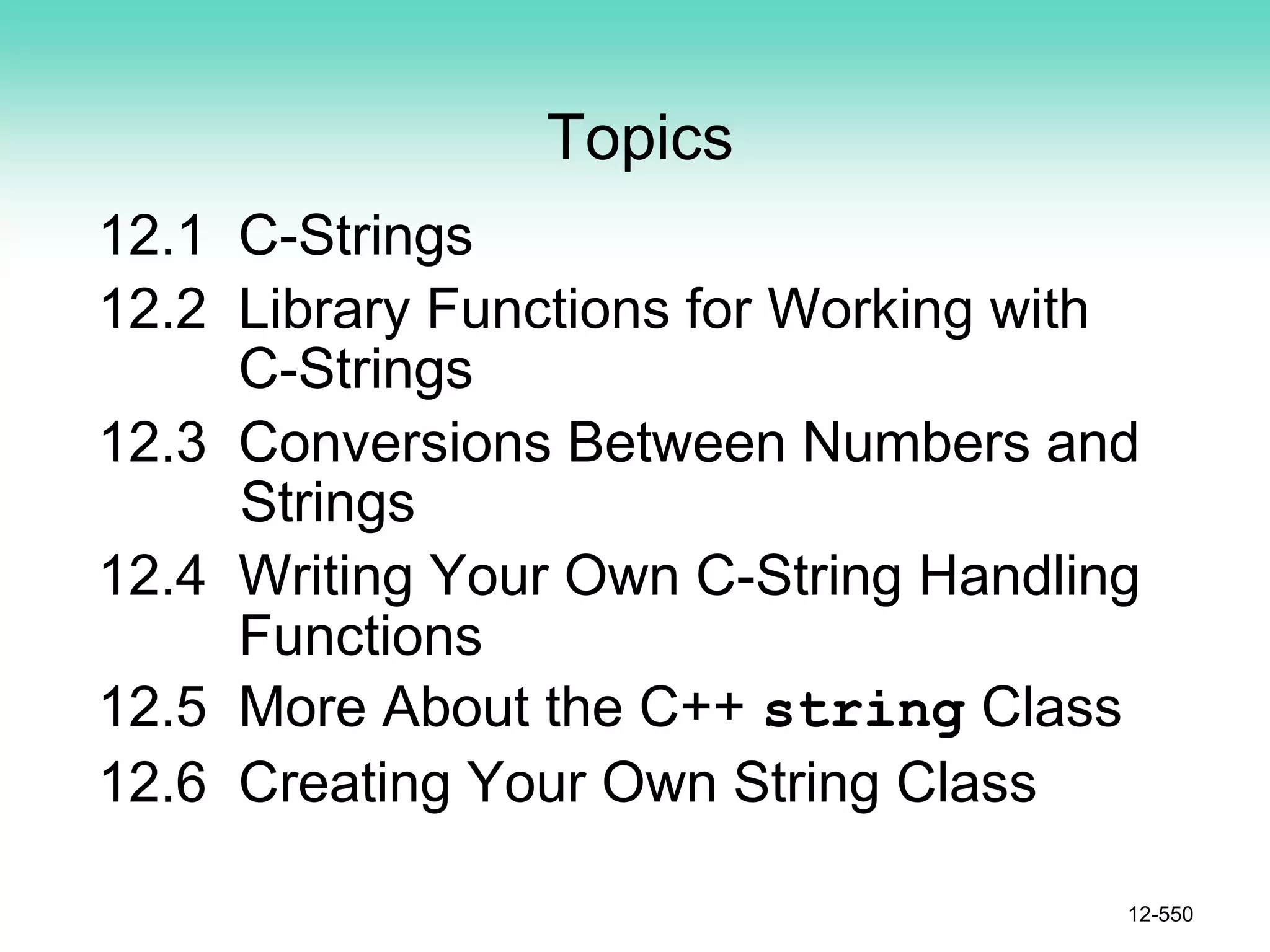Topics
12.1 C-Strings
12.2 Library Functions for Working with
C-Strings
12.3 Conversions Between Numbers and
Strings
12.4 Writing Your Own C-String Handling
Functions
12.5 More About the C++ string Class
12.6 Creating Your Own String Class
12-550
 