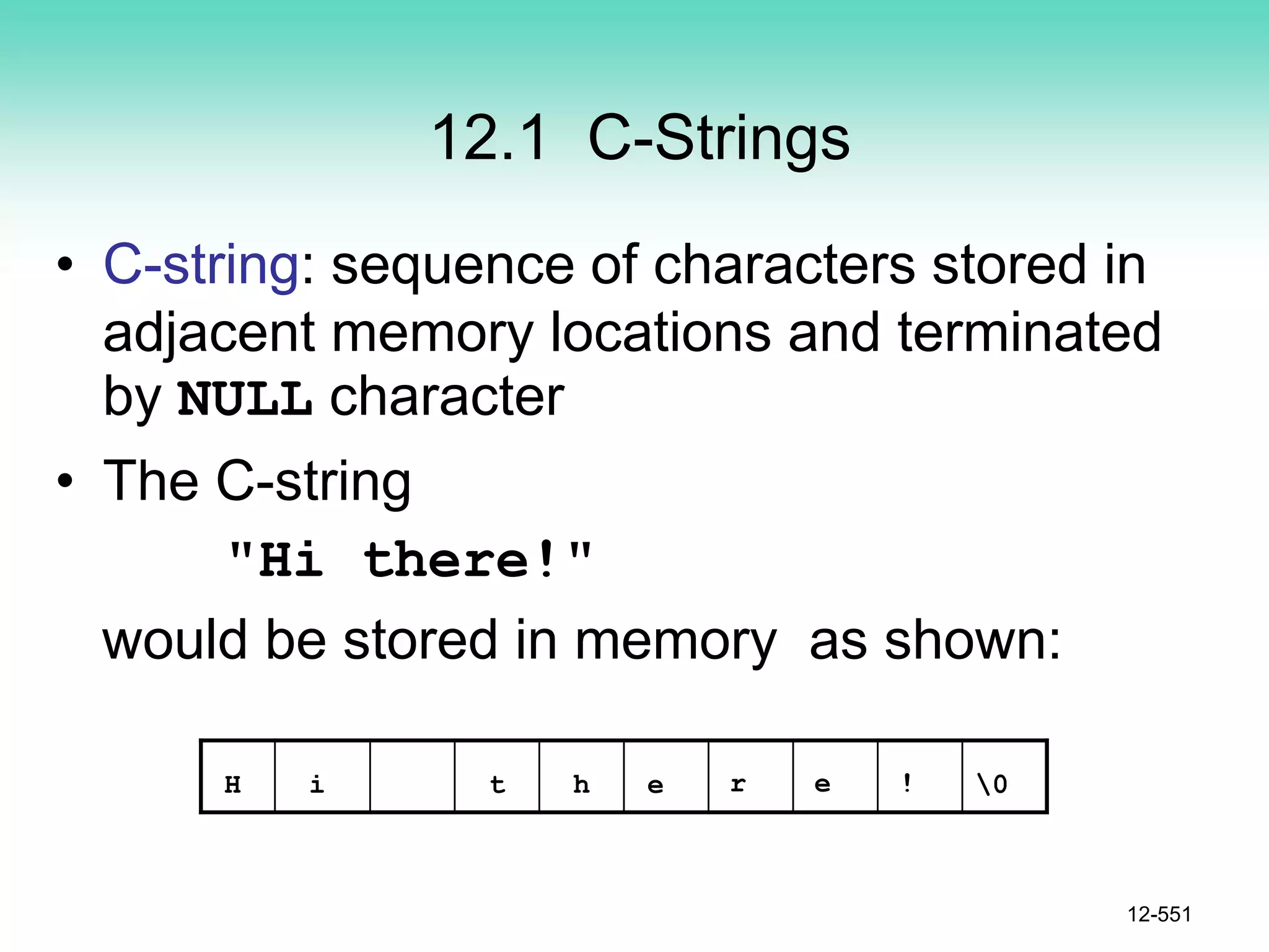 12.1 C-Strings
• C-string: sequence of characters stored in
adjacent memory locations and terminated
by NULL character
• The C-string
"Hi there!"
would be stored in memory as shown:
12-551
H i t h e r e ! 0
 
