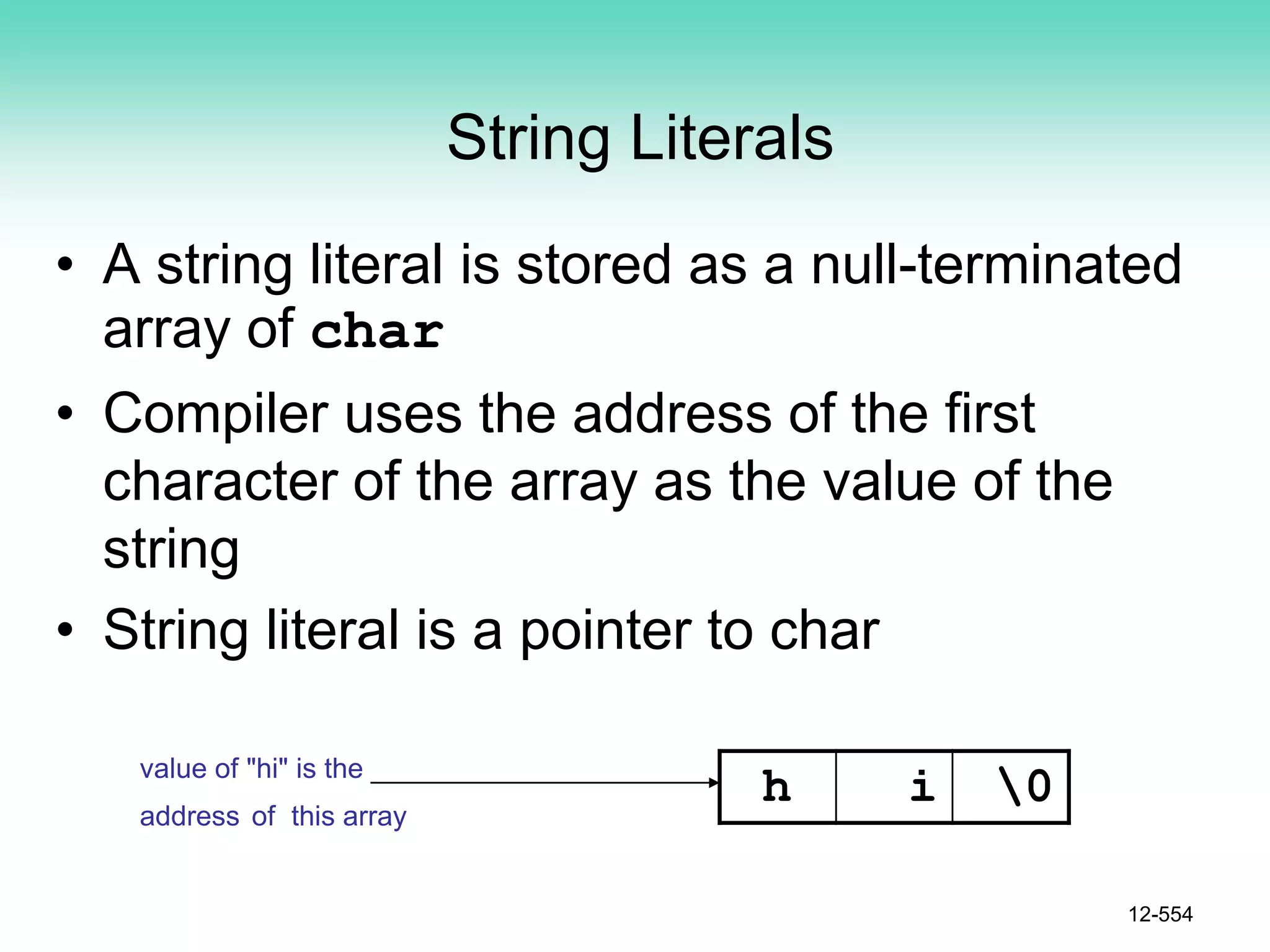 String Literals
• A string literal is stored as a null-terminated
array of char
• Compiler uses the address of the first
character of the array as the value of the
string
• String literal is a pointer to char
12-554
h i 0
value of "hi" is the
address of this array
 