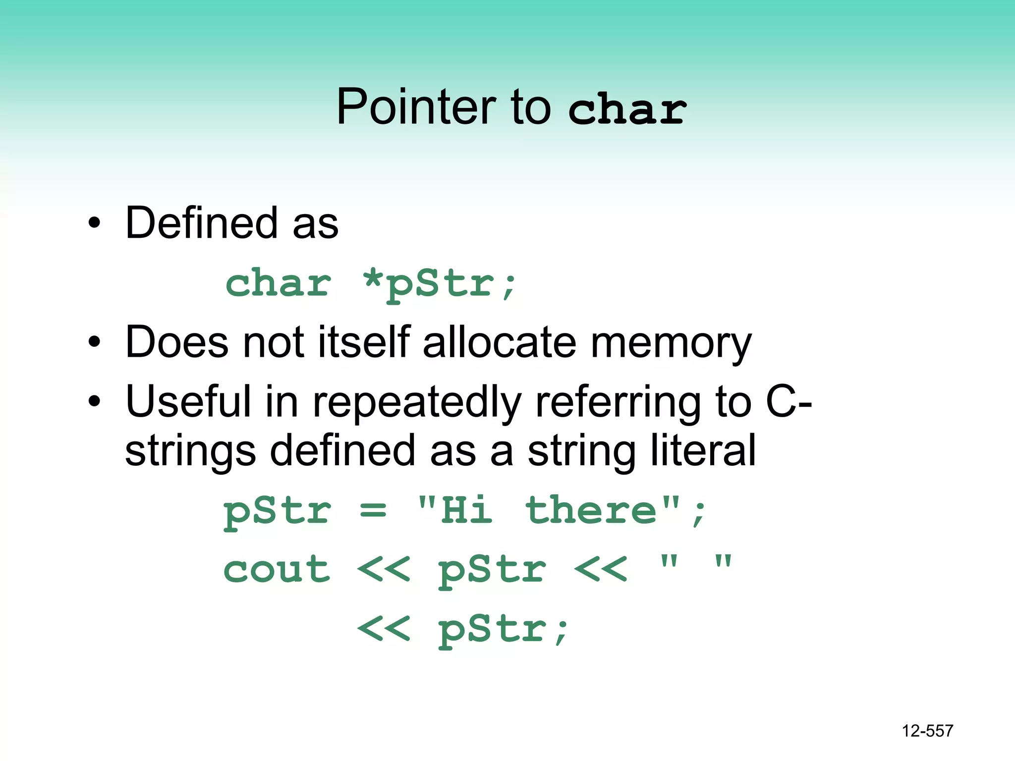 Pointer to char
• Defined as
char *pStr;
• Does not itself allocate memory
• Useful in repeatedly referring to C-
strings defined as a string literal
pStr = "Hi there";
cout << pStr << " "
<< pStr;
12-557
 