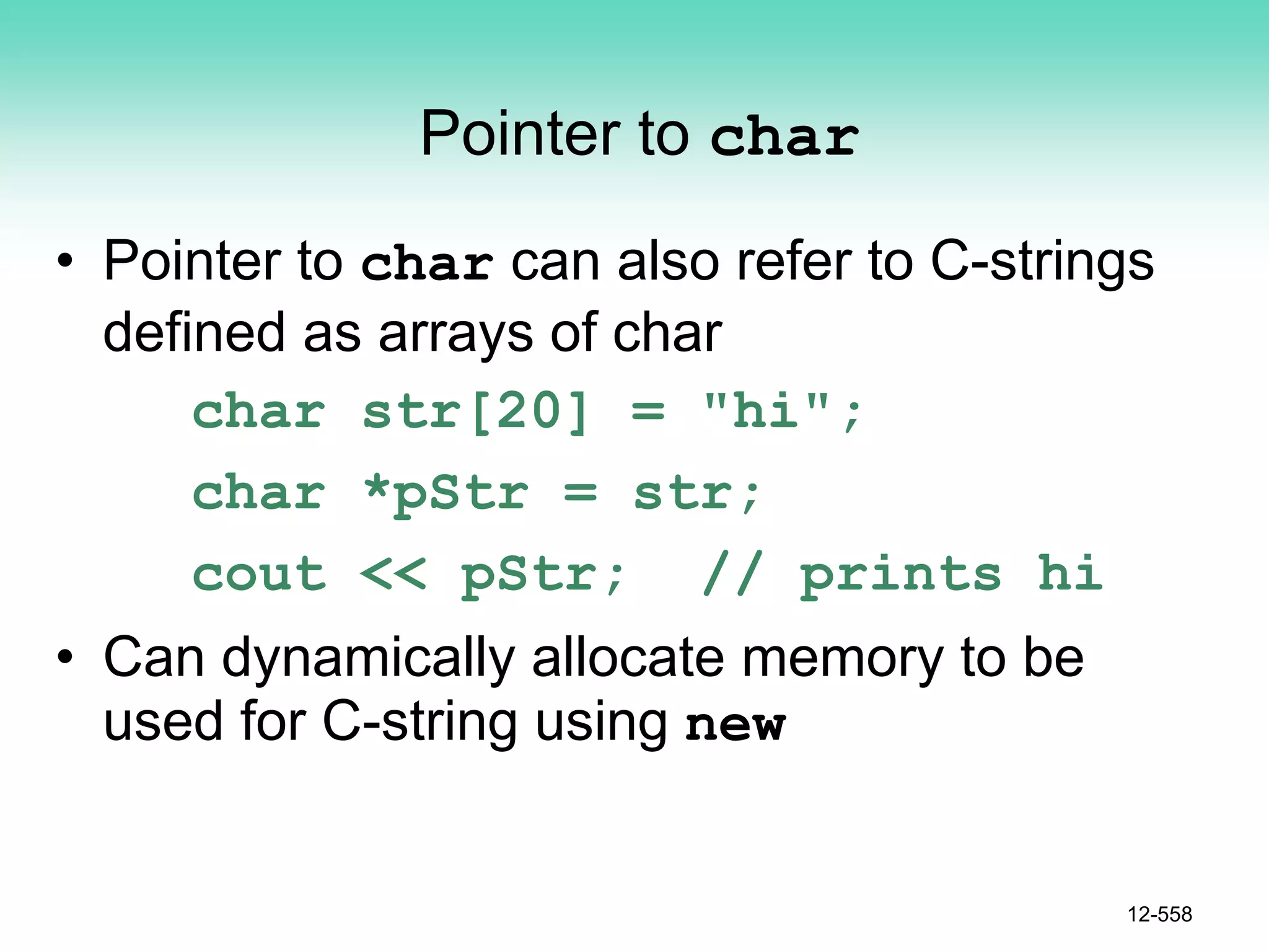 Pointer to char
• Pointer to char can also refer to C-strings
defined as arrays of char
char str[20] = "hi";
char *pStr = str;
cout << pStr; // prints hi
• Can dynamically allocate memory to be
used for C-string using new
12-558
 