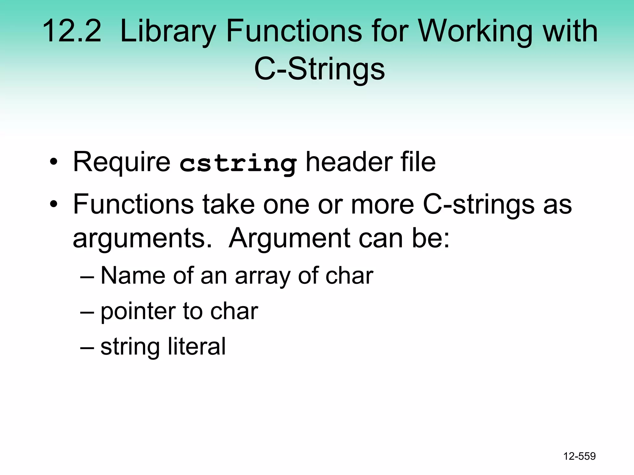 12.2 Library Functions for Working with
C-Strings
• Require cstring header file
• Functions take one or more C-strings as
arguments. Argument can be:
– Name of an array of char
– pointer to char
– string literal
12-559
 