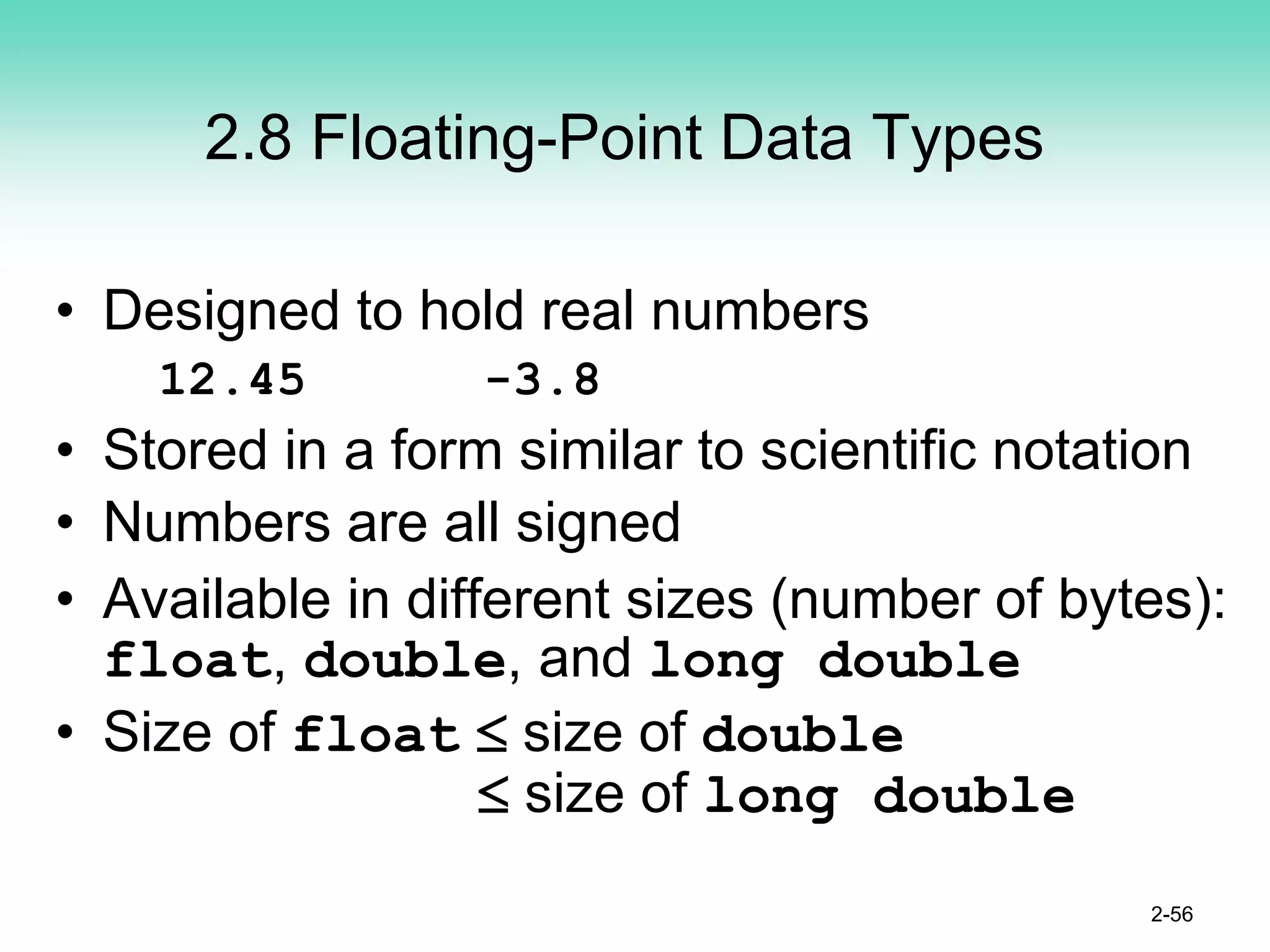 2.8 Floating-Point Data Types
• Designed to hold real numbers
12.45 -3.8
• Stored in a form similar to scientific notation
• Numbers are all signed
• Available in different sizes (number of bytes):
float, double, and long double
• Size of float ≤ size of double
≤ size of long double
2-56
 