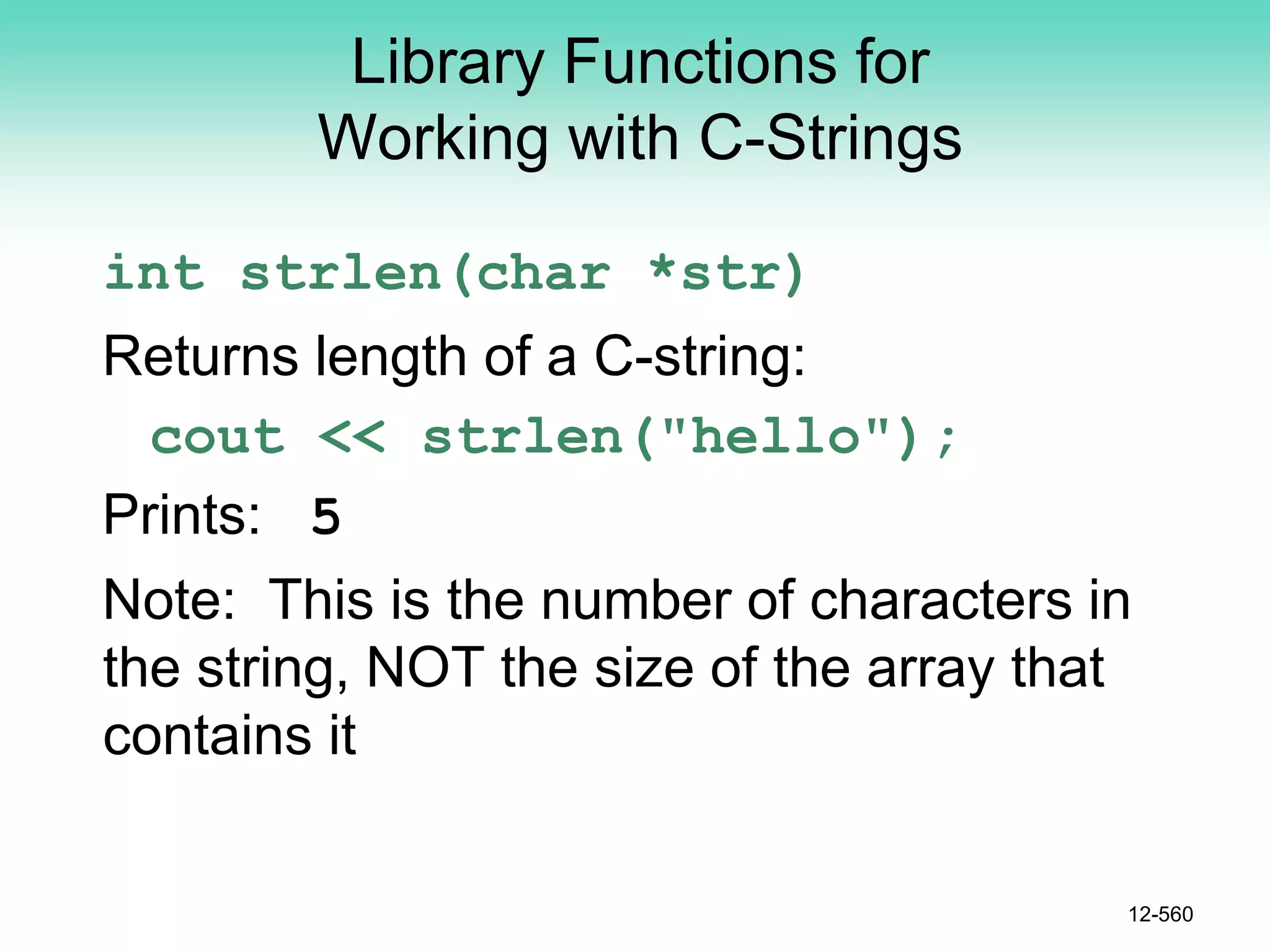Library Functions for
Working with C-Strings
int strlen(char *str)
Returns length of a C-string:
cout << strlen("hello");
Prints: 5
Note: This is the number of characters in
the string, NOT the size of the array that
contains it
12-560
 