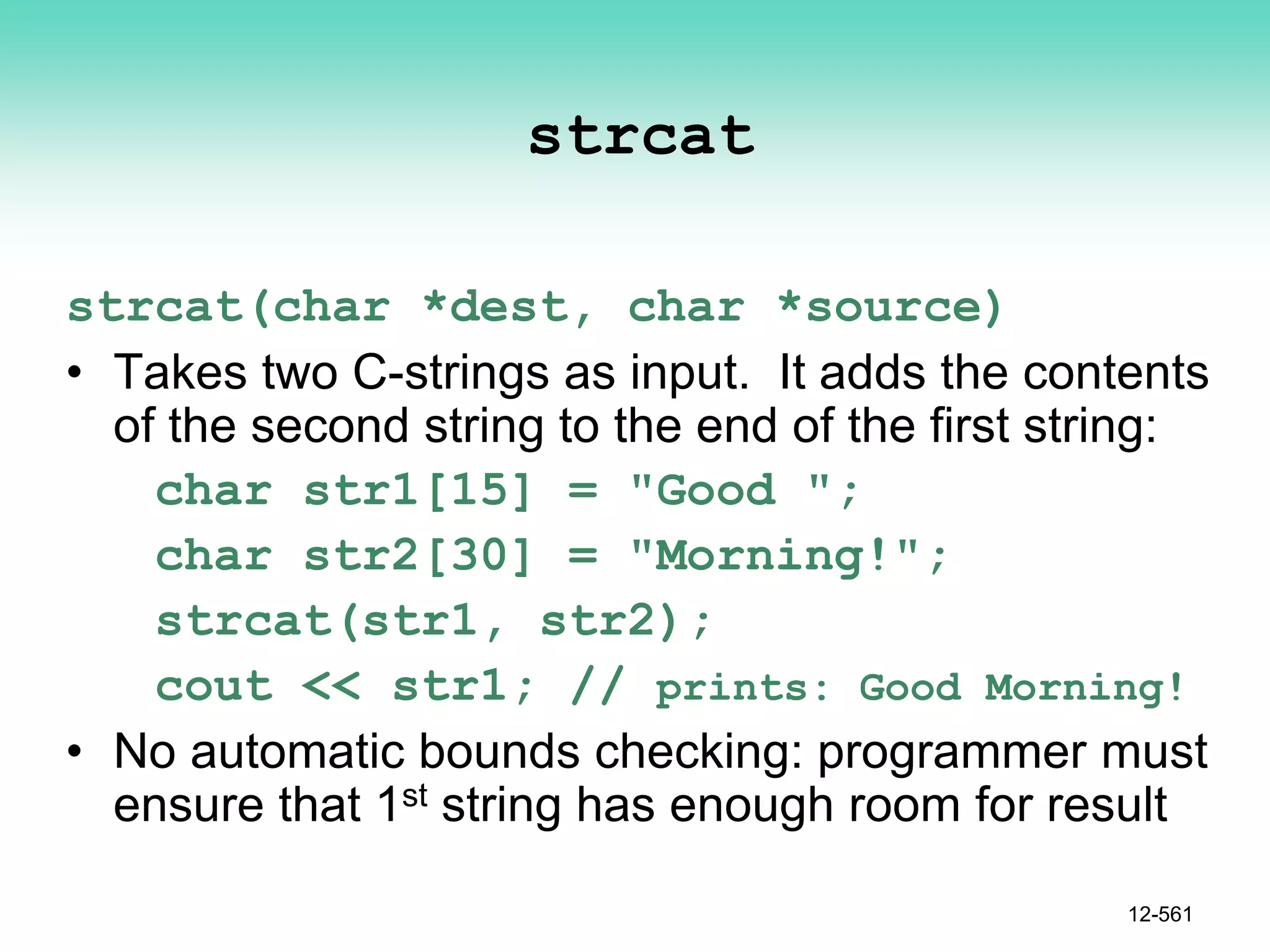 strcat
strcat(char *dest, char *source)
• Takes two C-strings as input. It adds the contents
of the second string to the end of the first string:
char str1[15] = "Good ";
char str2[30] = "Morning!";
strcat(str1, str2);
cout << str1; // prints: Good Morning!
• No automatic bounds checking: programmer must
ensure that 1st string has enough room for result
12-561
 