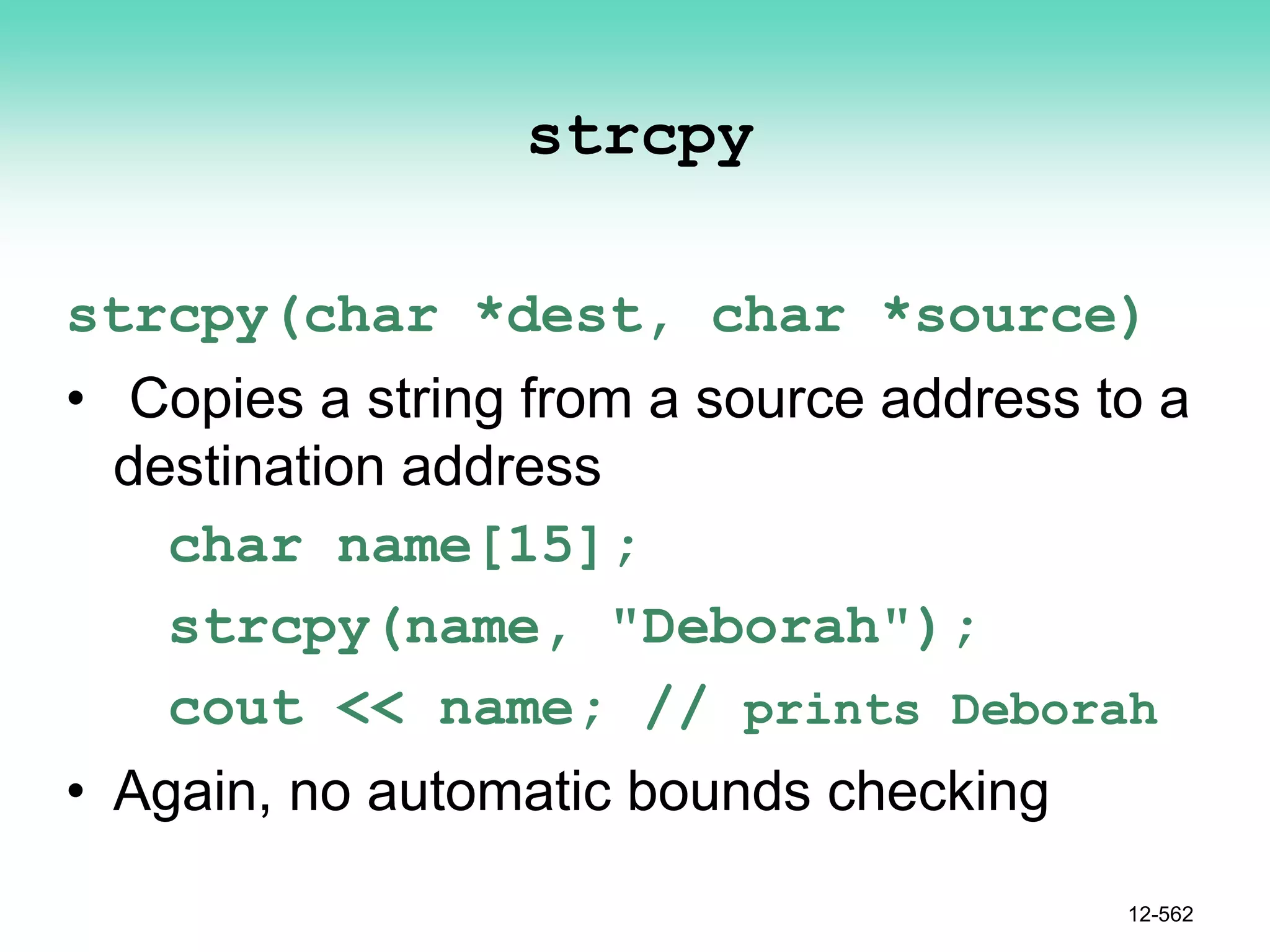 strcpy
strcpy(char *dest, char *source)
• Copies a string from a source address to a
destination address
char name[15];
strcpy(name, "Deborah");
cout << name; // prints Deborah
• Again, no automatic bounds checking
12-562
 