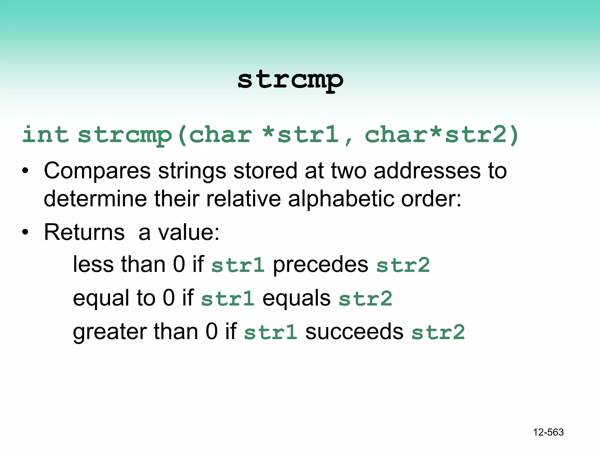 strcmp
int strcmp(char *str1, char*str2)
• Compares strings stored at two addresses to
determine their relative alphabetic order:
• Returns a value:
less than 0 if str1 precedes str2
equal to 0 if str1 equals str2
greater than 0 if str1 succeeds str2
12-563
 