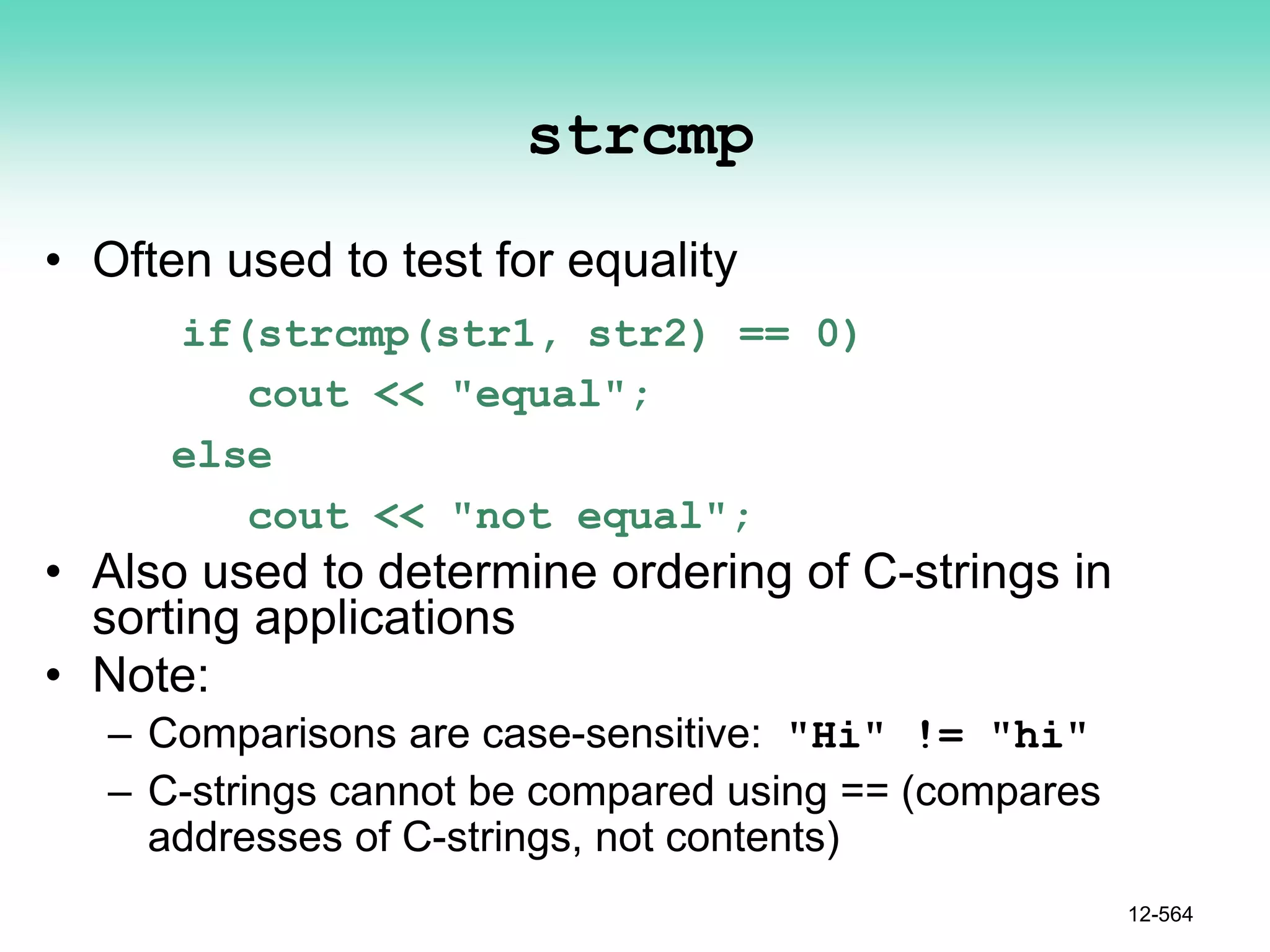 strcmp
• Often used to test for equality
if(strcmp(str1, str2) == 0)
cout << "equal";
else
cout << "not equal";
• Also used to determine ordering of C-strings in
sorting applications
• Note:
– Comparisons are case-sensitive: "Hi" != "hi"
– C-strings cannot be compared using == (compares
addresses of C-strings, not contents)
12-564
 