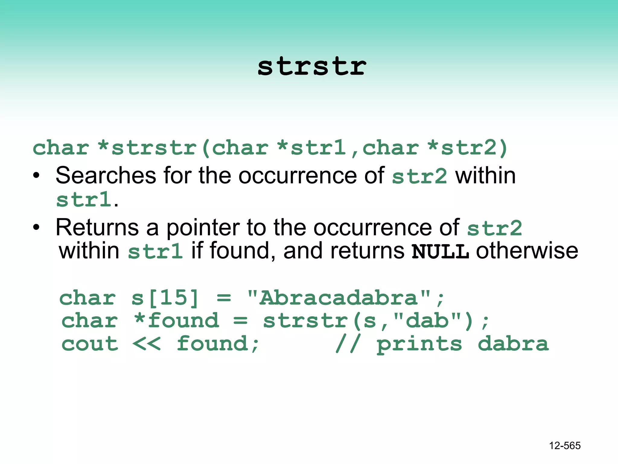 strstr
char *strstr(char *str1,char *str2)
• Searches for the occurrence of str2 within
str1.
• Returns a pointer to the occurrence of str2
within str1 if found, and returns NULL otherwise
char s[15] = "Abracadabra";
char *found = strstr(s,"dab");
cout << found; // prints dabra
12-565
 