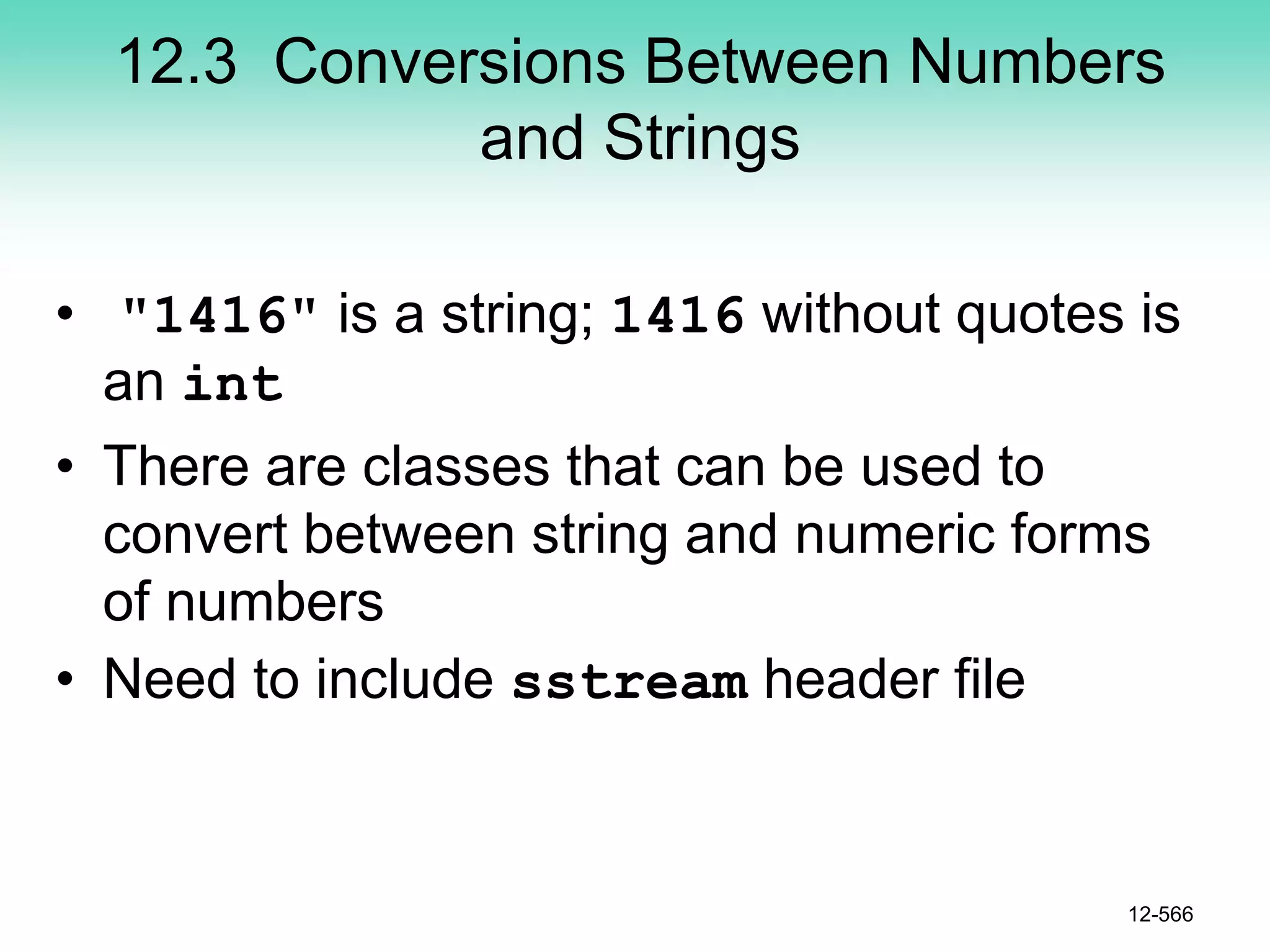 12.3 Conversions Between Numbers
and Strings
• "1416" is a string; 1416 without quotes is
an int
• There are classes that can be used to
convert between string and numeric forms
of numbers
• Need to include sstream header file
12-566
 