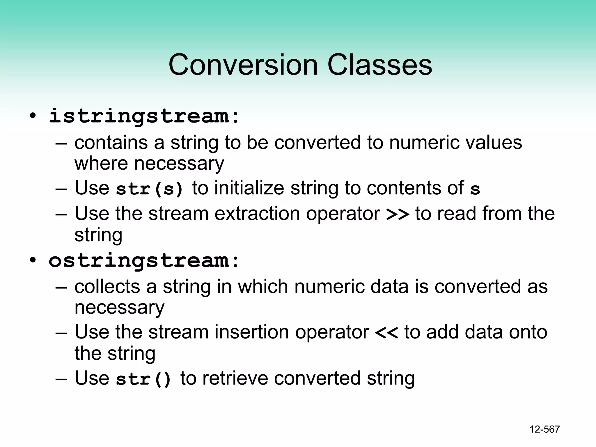 Conversion Classes
• istringstream:
– contains a string to be converted to numeric values
where necessary
– Use str(s) to initialize string to contents of s
– Use the stream extraction operator >> to read from the
string
• ostringstream:
– collects a string in which numeric data is converted as
necessary
– Use the stream insertion operator << to add data onto
the string
– Use str() to retrieve converted string
12-567
 