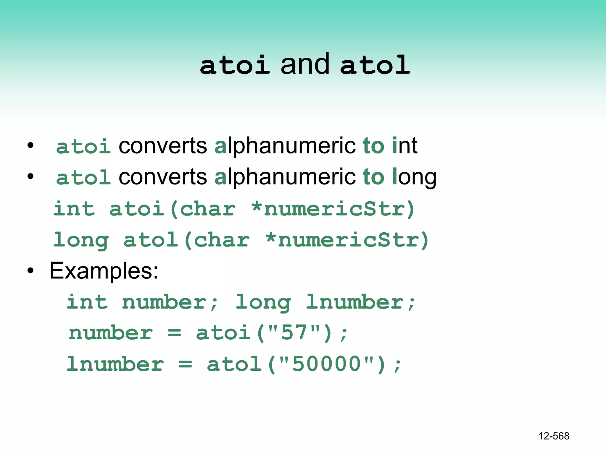 atoi and atol
• atoi converts alphanumeric to int
• atol converts alphanumeric to long
int atoi(char *numericStr)
long atol(char *numericStr)
• Examples:
int number; long lnumber;
number = atoi("57");
lnumber = atol("50000");
12-568
 