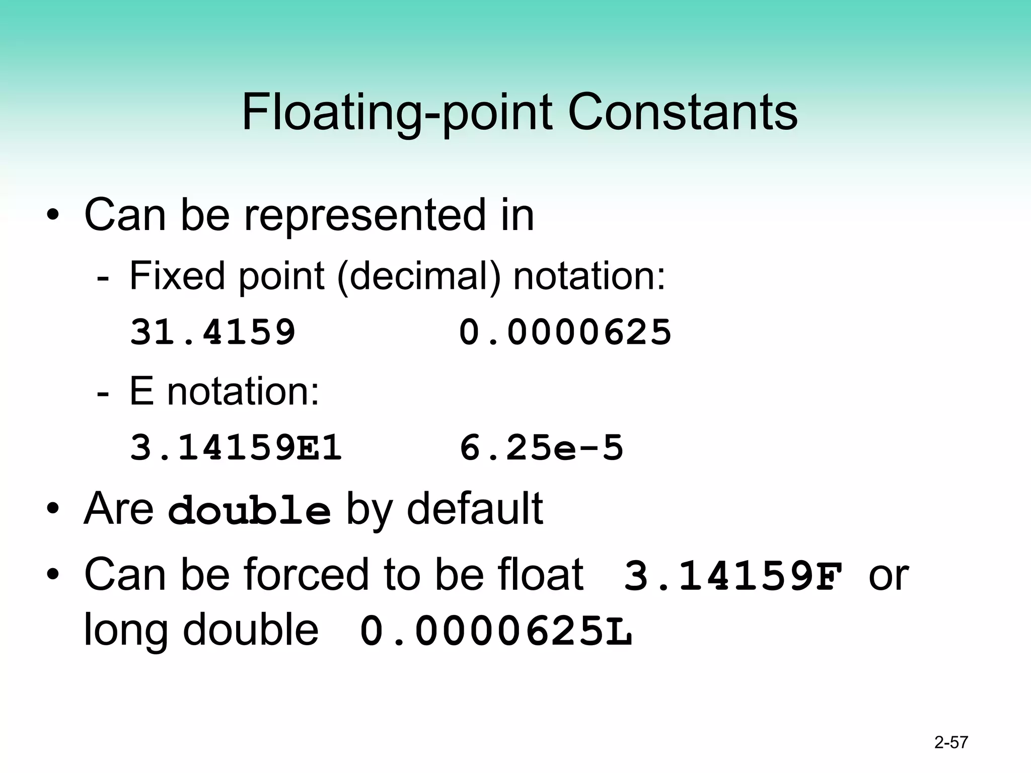 Floating-point Constants
• Can be represented in
- Fixed point (decimal) notation:
31.4159 0.0000625
- E notation:
3.14159E1 6.25e-5
• Are double by default
• Can be forced to be float 3.14159F or
long double 0.0000625L
2-57
 