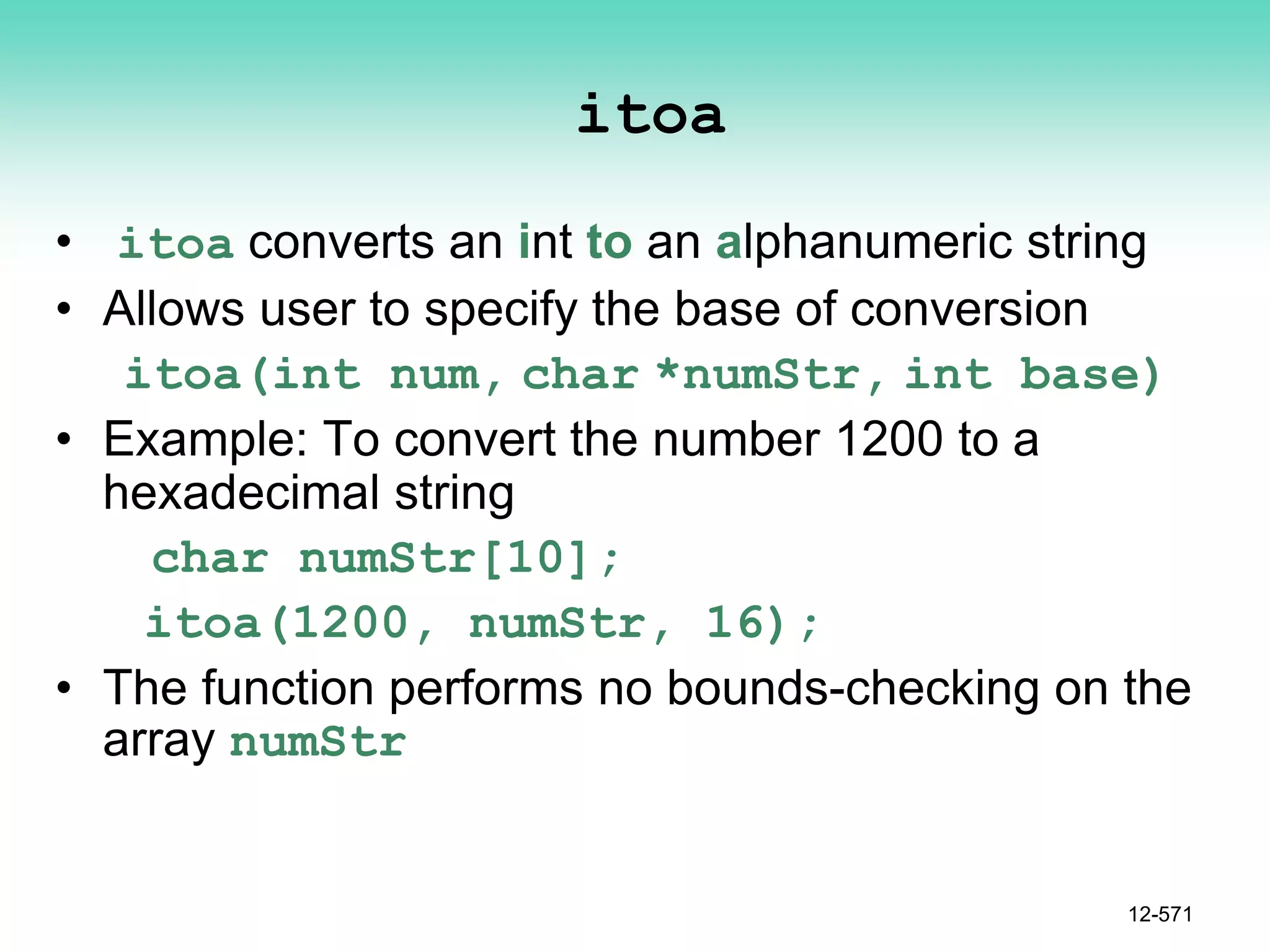 itoa
• itoa converts an int to an alphanumeric string
• Allows user to specify the base of conversion
itoa(int num, char *numStr, int base)
• Example: To convert the number 1200 to a
hexadecimal string
char numStr[10];
itoa(1200, numStr, 16);
• The function performs no bounds-checking on the
array numStr
12-571
 
