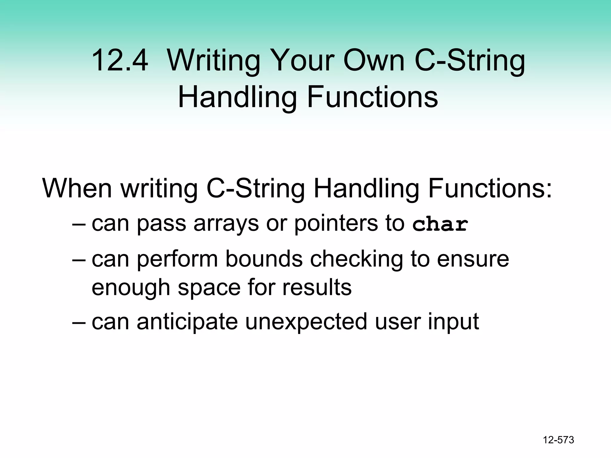 12.4 Writing Your Own C-String
Handling Functions
When writing C-String Handling Functions:
– can pass arrays or pointers to char
– can perform bounds checking to ensure
enough space for results
– can anticipate unexpected user input
12-573
 