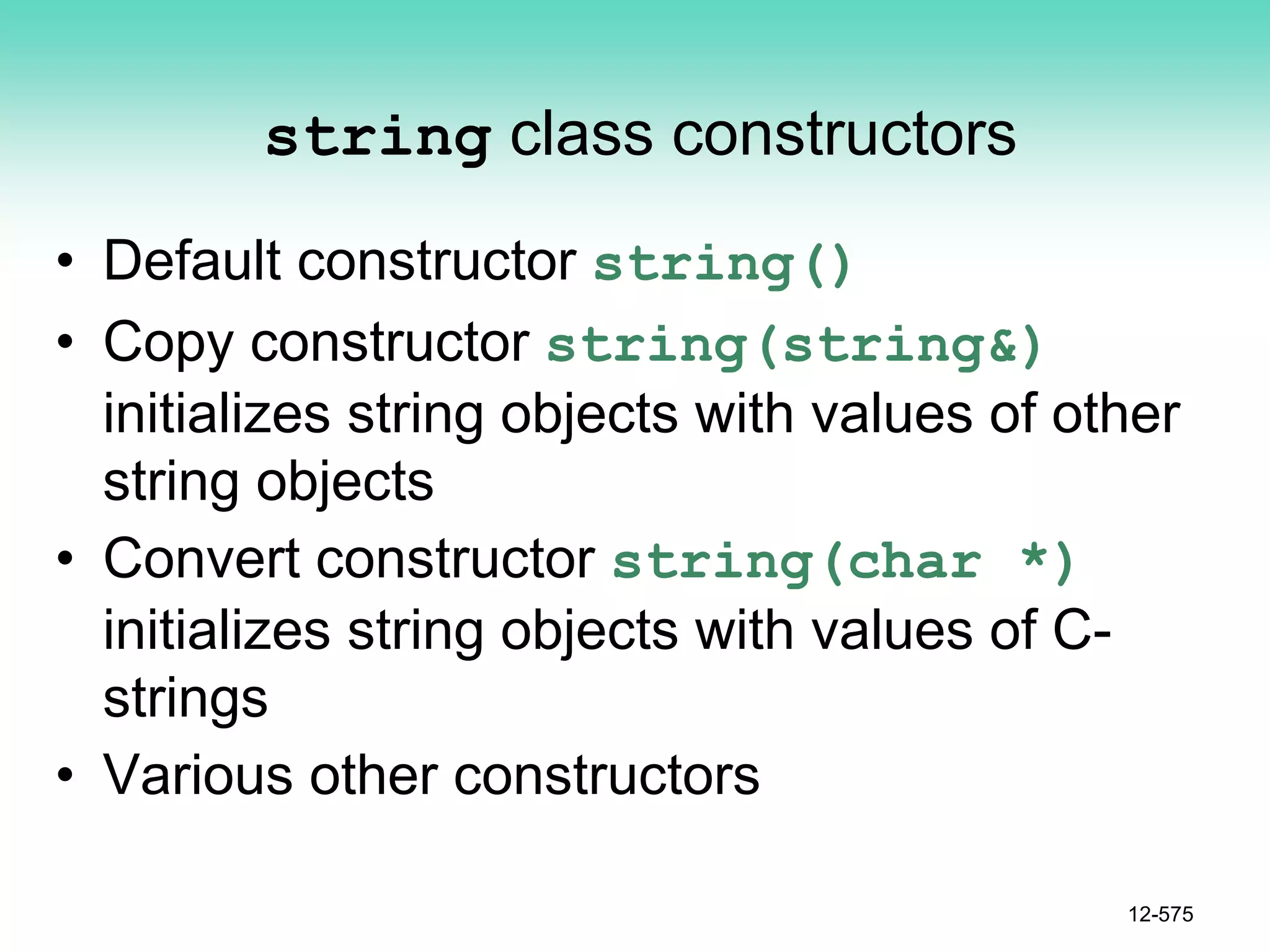 string class constructors
• Default constructor string()
• Copy constructor string(string&)
initializes string objects with values of other
string objects
• Convert constructor string(char *)
initializes string objects with values of C-
strings
• Various other constructors
12-575
 