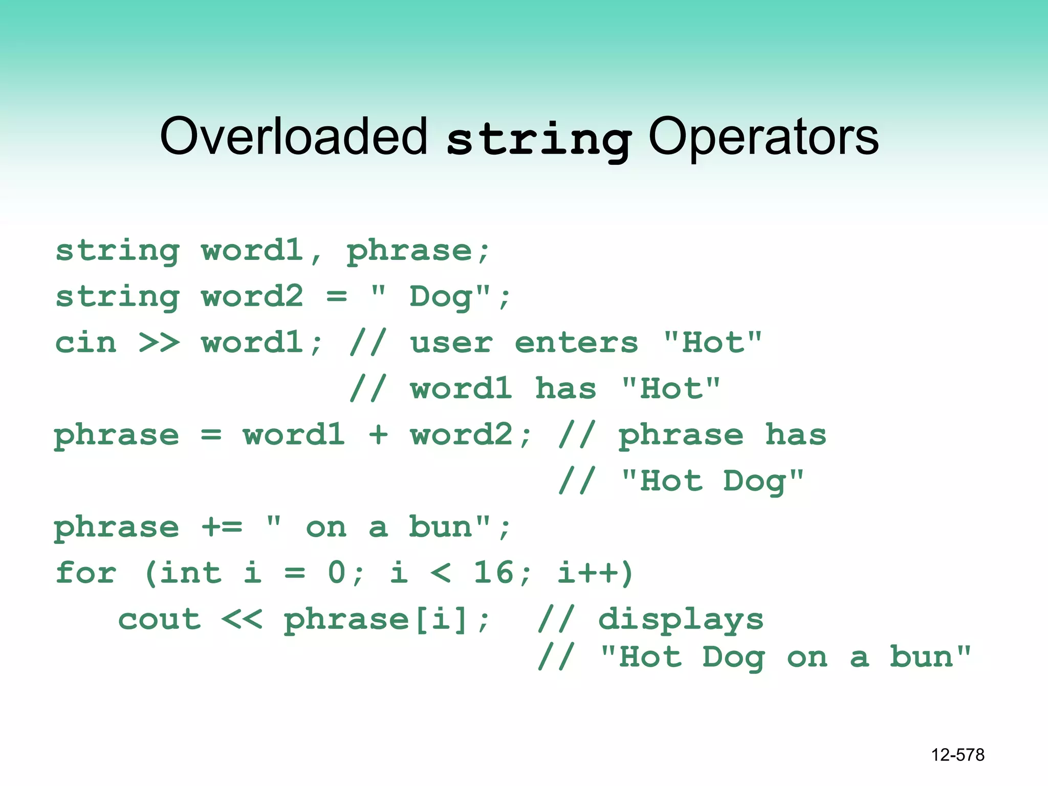 Overloaded string Operators
string word1, phrase;
string word2 = " Dog";
cin >> word1; // user enters "Hot"
// word1 has "Hot"
phrase = word1 + word2; // phrase has
// "Hot Dog"
phrase += " on a bun";
for (int i = 0; i < 16; i++)
cout << phrase[i]; // displays
// "Hot Dog on a bun"
12-578
 
