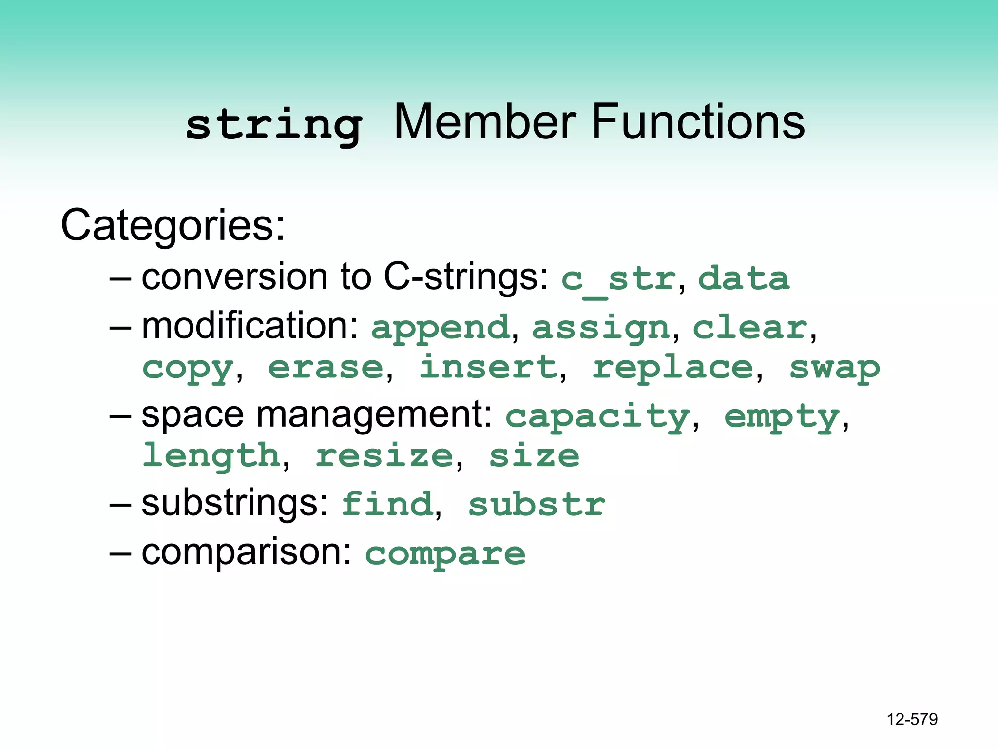 string Member Functions
Categories:
– conversion to C-strings: c_str, data
– modification: append, assign, clear,
copy, erase, insert, replace, swap
– space management: capacity, empty,
length, resize, size
– substrings: find, substr
– comparison: compare
12-579
 