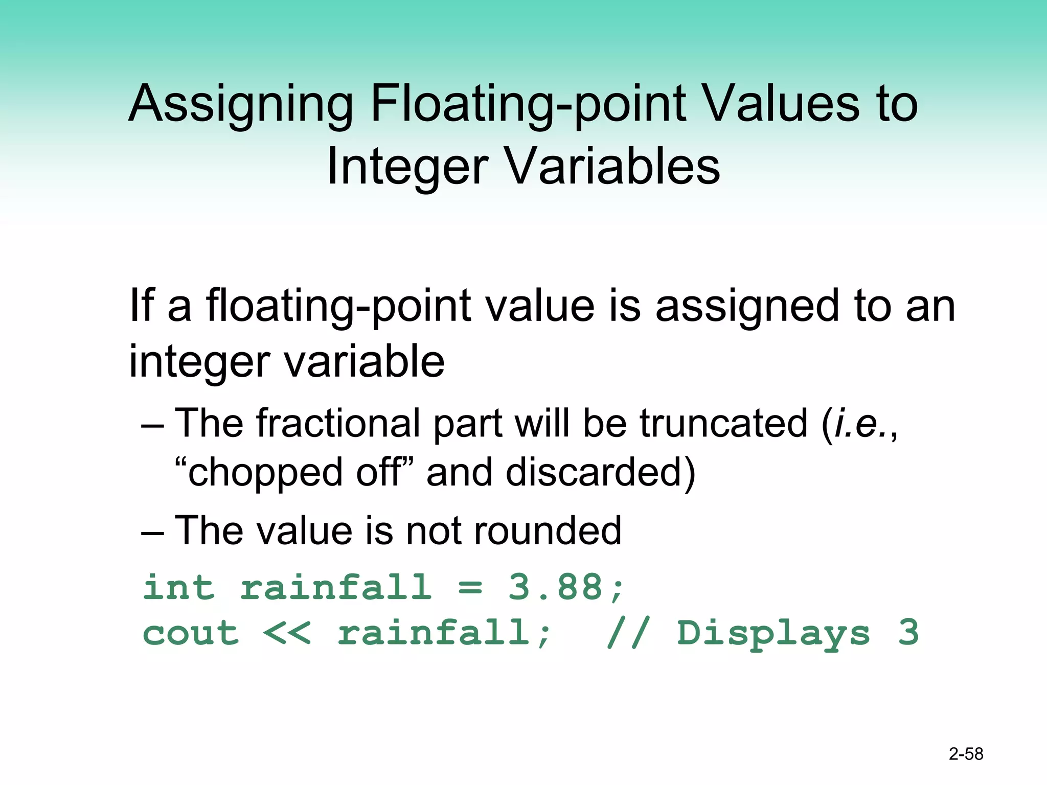 Assigning Floating-point Values to
Integer Variables
If a floating-point value is assigned to an
integer variable
– The fractional part will be truncated (i.e.,
“chopped off” and discarded)
– The value is not rounded
int rainfall = 3.88;
cout << rainfall; // Displays 3
2-58
 