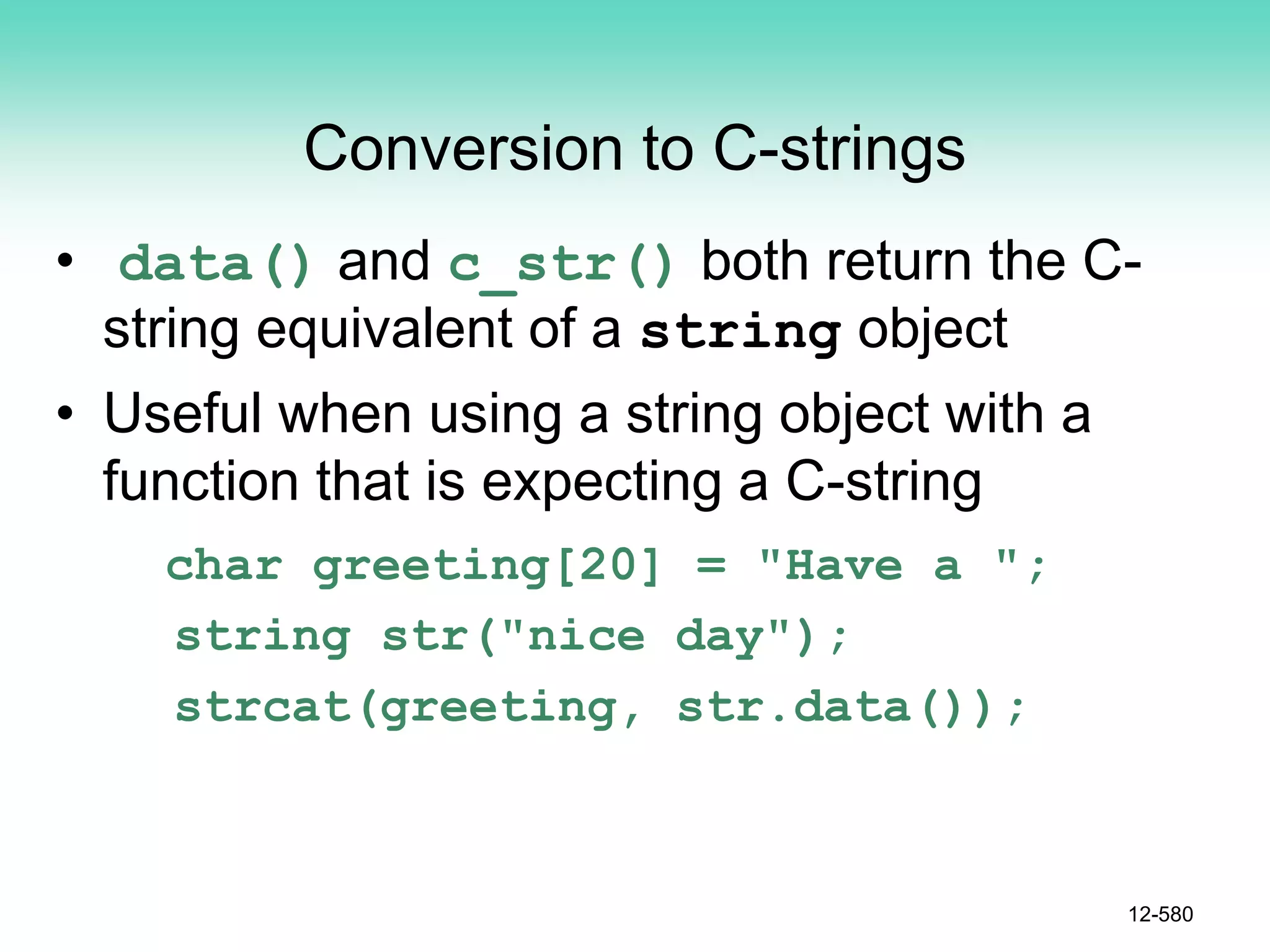 Conversion to C-strings
• data() and c_str() both return the C-
string equivalent of a string object
• Useful when using a string object with a
function that is expecting a C-string
char greeting[20] = "Have a ";
string str("nice day");
strcat(greeting, str.data());
12-580
 