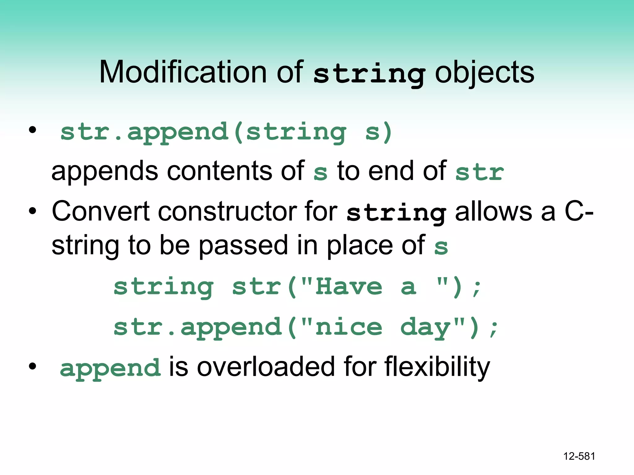 Modification of string objects
• str.append(string s)
appends contents of s to end of str
• Convert constructor for string allows a C-
string to be passed in place of s
string str("Have a ");
str.append("nice day");
• append is overloaded for flexibility
12-581
 