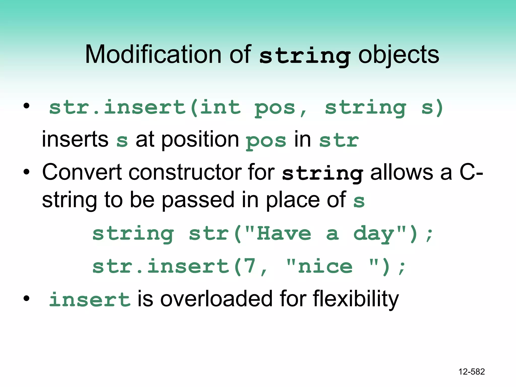 Modification of string objects
• str.insert(int pos, string s)
inserts s at position pos in str
• Convert constructor for string allows a C-
string to be passed in place of s
string str("Have a day");
str.insert(7, "nice ");
• insert is overloaded for flexibility
12-582
 