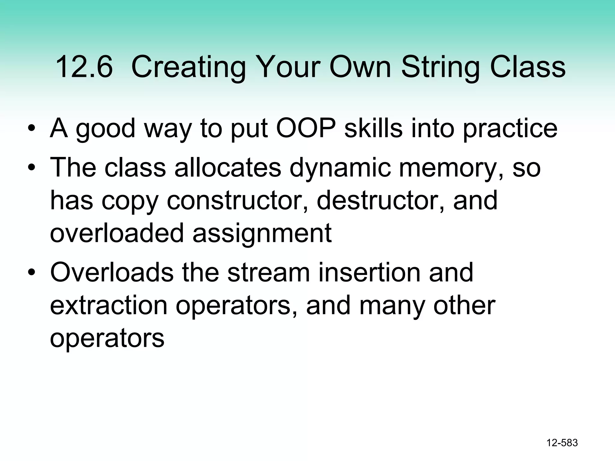 12.6 Creating Your Own String Class
• A good way to put OOP skills into practice
• The class allocates dynamic memory, so
has copy constructor, destructor, and
overloaded assignment
• Overloads the stream insertion and
extraction operators, and many other
operators
12-583
 