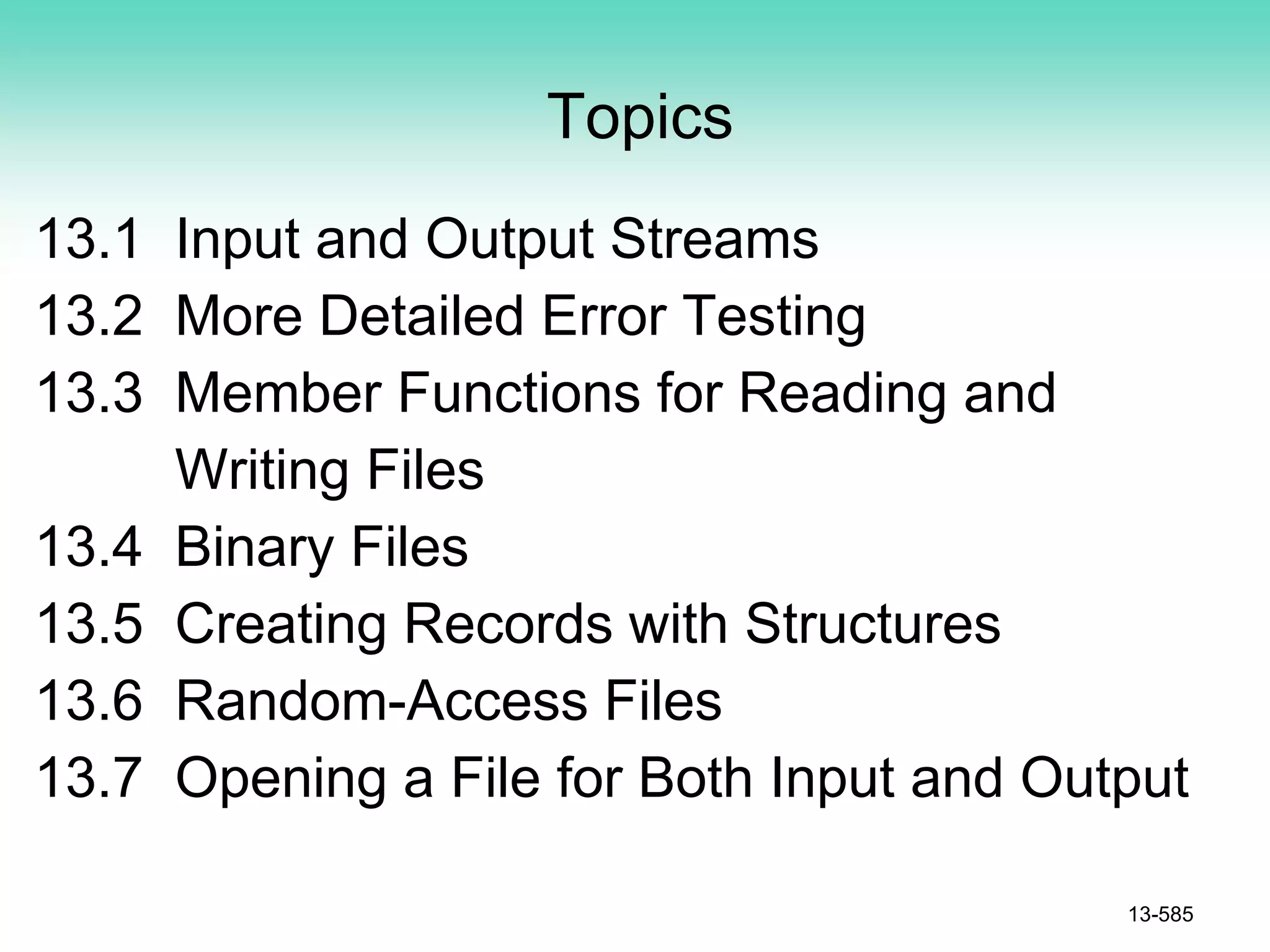 Topics
13.1 Input and Output Streams
13.2 More Detailed Error Testing
13.3 Member Functions for Reading and
Writing Files
13.4 Binary Files
13.5 Creating Records with Structures
13.6 Random-Access Files
13.7 Opening a File for Both Input and Output
13-585
 