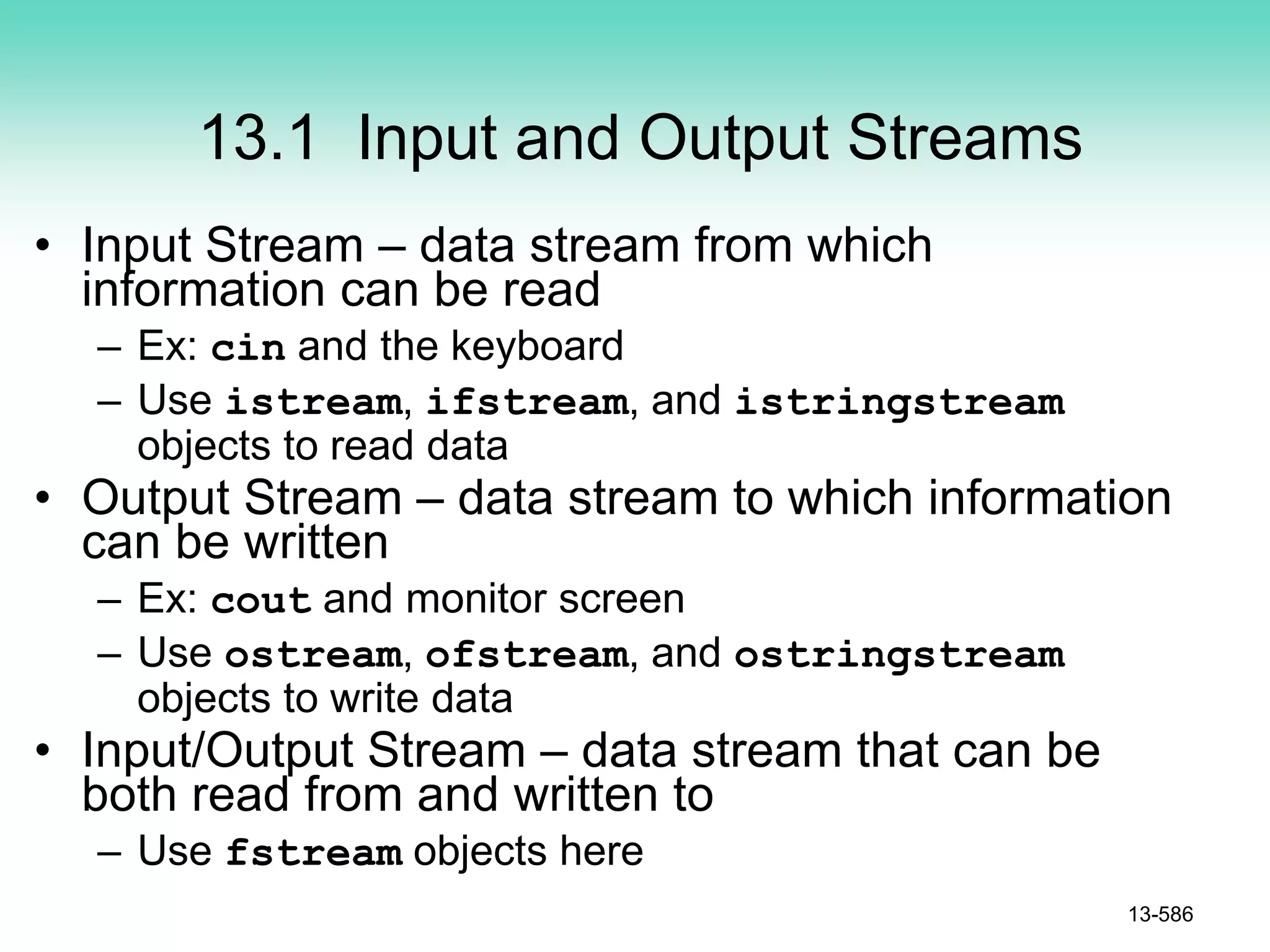 13.1 Input and Output Streams
• Input Stream – data stream from which
information can be read
– Ex: cin and the keyboard
– Use istream, ifstream, and istringstream
objects to read data
• Output Stream – data stream to which information
can be written
– Ex: cout and monitor screen
– Use ostream, ofstream, and ostringstream
objects to write data
• Input/Output Stream – data stream that can be
both read from and written to
– Use fstream objects here
13-586
 