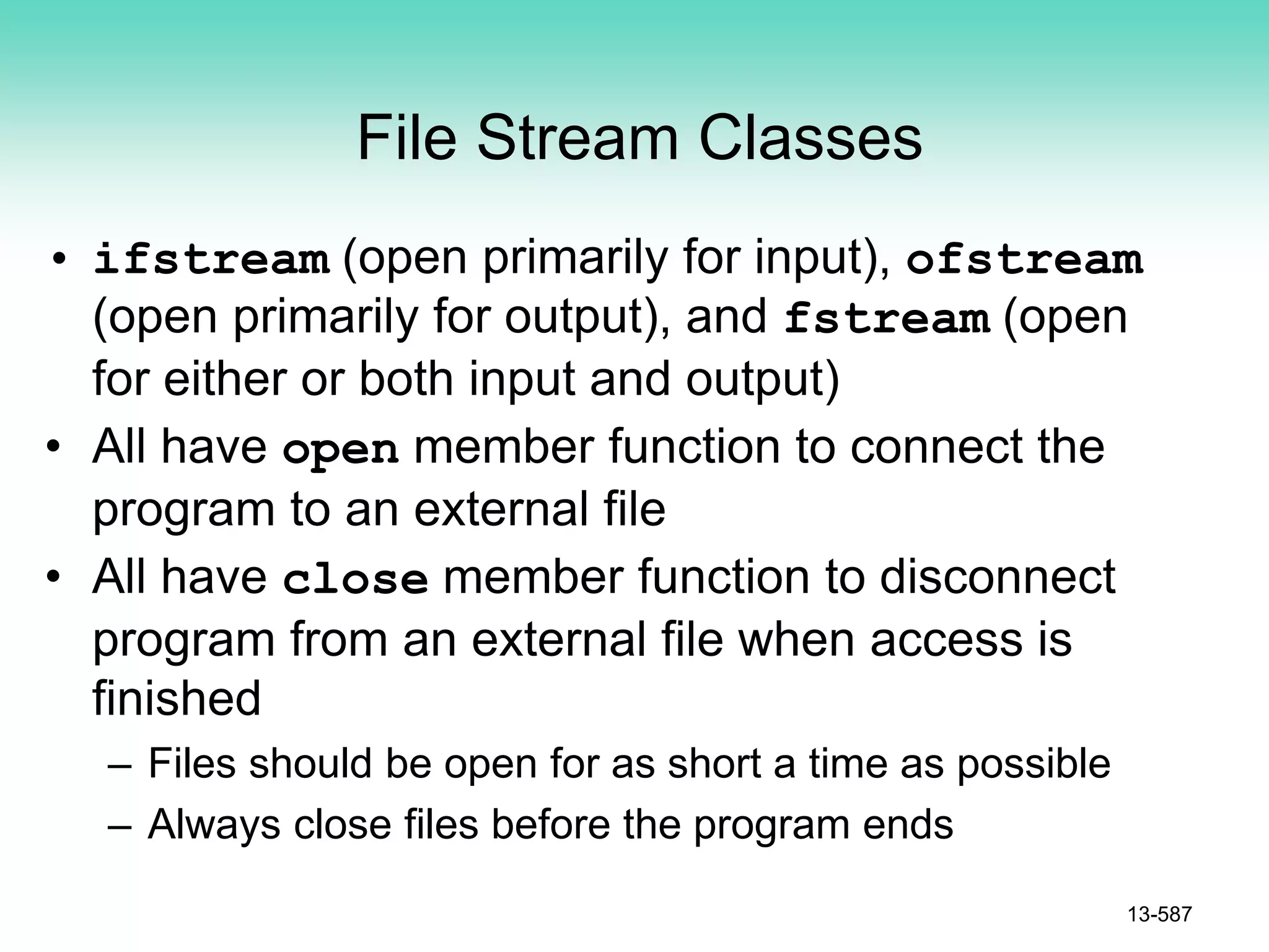 File Stream Classes
• ifstream (open primarily for input), ofstream
(open primarily for output), and fstream (open
for either or both input and output)
• All have open member function to connect the
program to an external file
• All have close member function to disconnect
program from an external file when access is
finished
– Files should be open for as short a time as possible
– Always close files before the program ends
13-587
 