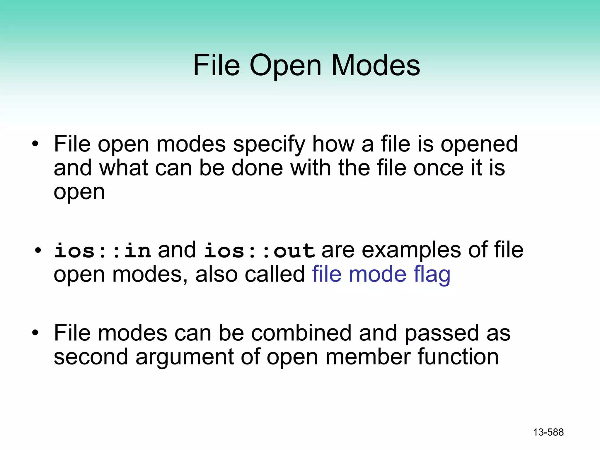 File Open Modes
• File open modes specify how a file is opened
and what can be done with the file once it is
open
• ios::in and ios::out are examples of file
open modes, also called file mode flag
• File modes can be combined and passed as
second argument of open member function
13-588
 