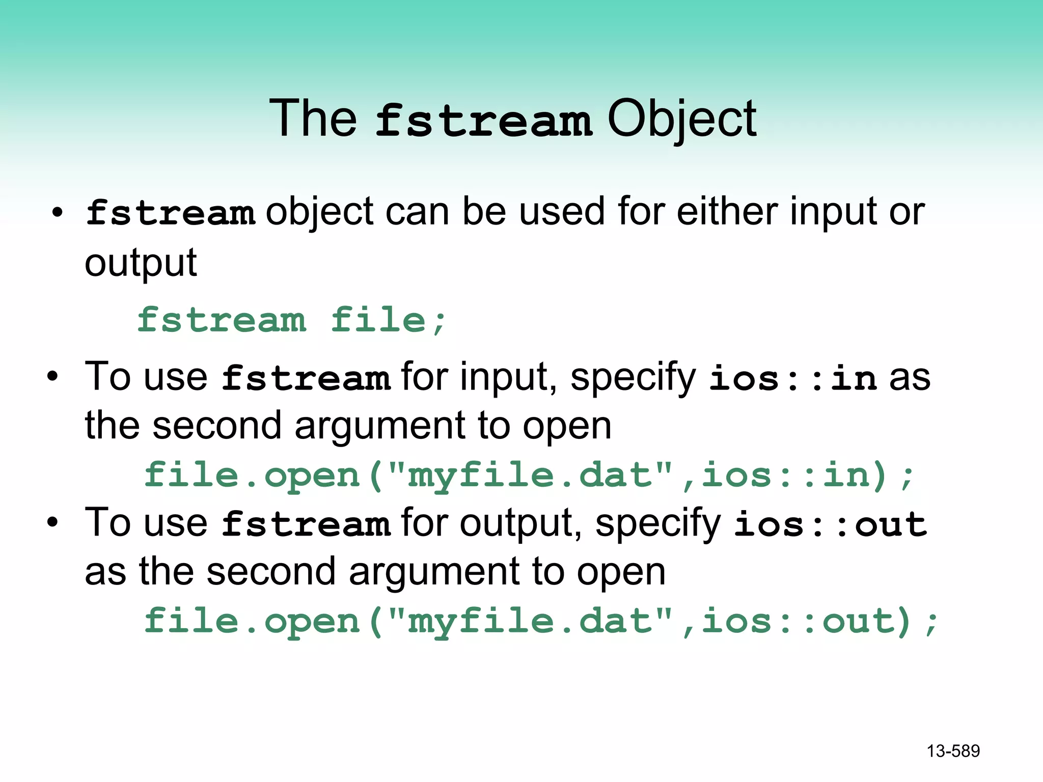 The fstream Object
• fstream object can be used for either input or
output
fstream file;
• To use fstream for input, specify ios::in as
the second argument to open
file.open("myfile.dat",ios::in);
• To use fstream for output, specify ios::out
as the second argument to open
file.open("myfile.dat",ios::out);
13-589
 