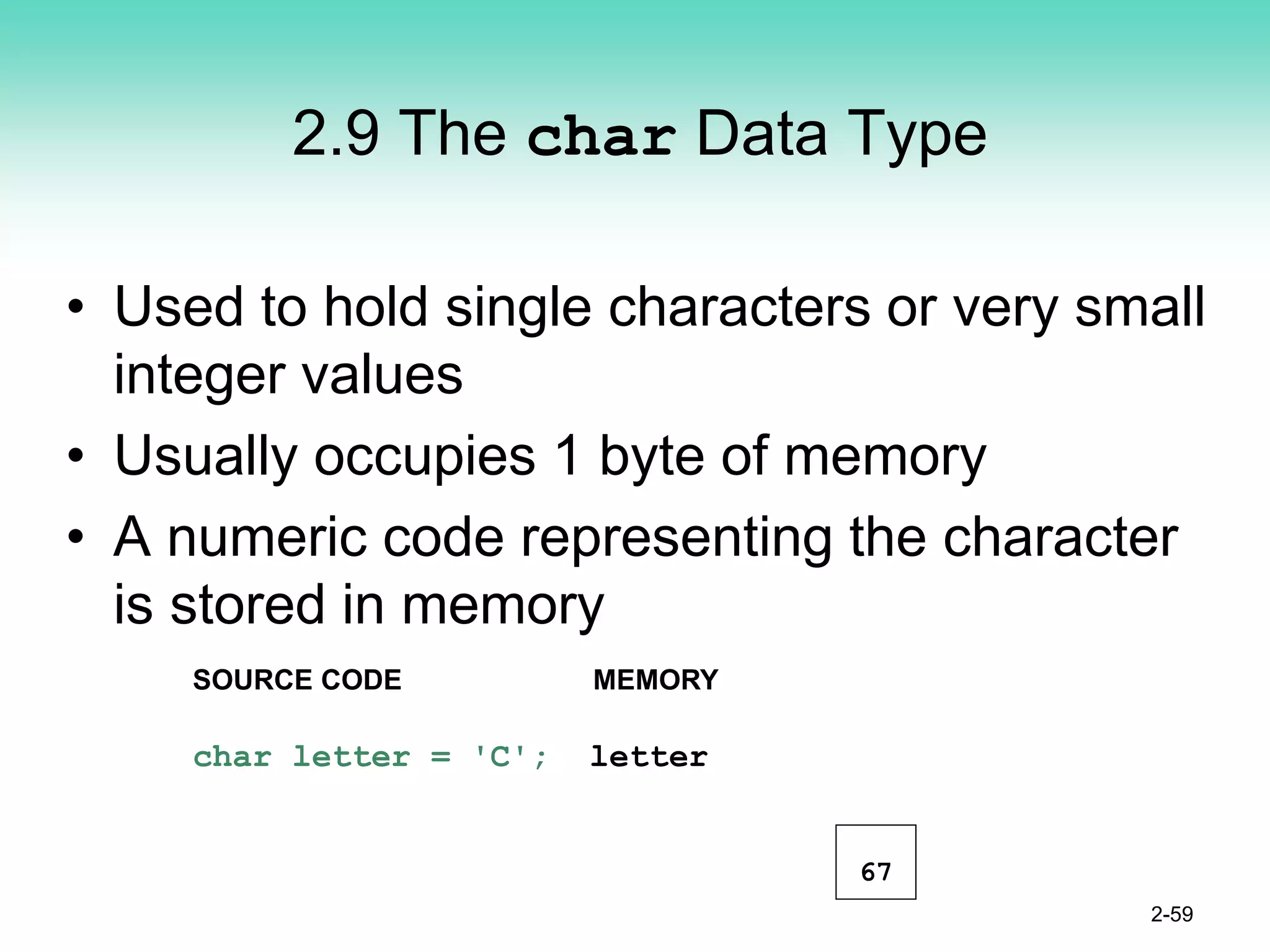 2.9 The char Data Type
• Used to hold single characters or very small
integer values
• Usually occupies 1 byte of memory
• A numeric code representing the character
is stored in memory
2-59
SOURCE CODE MEMORY
char letter = 'C'; letter
67
 