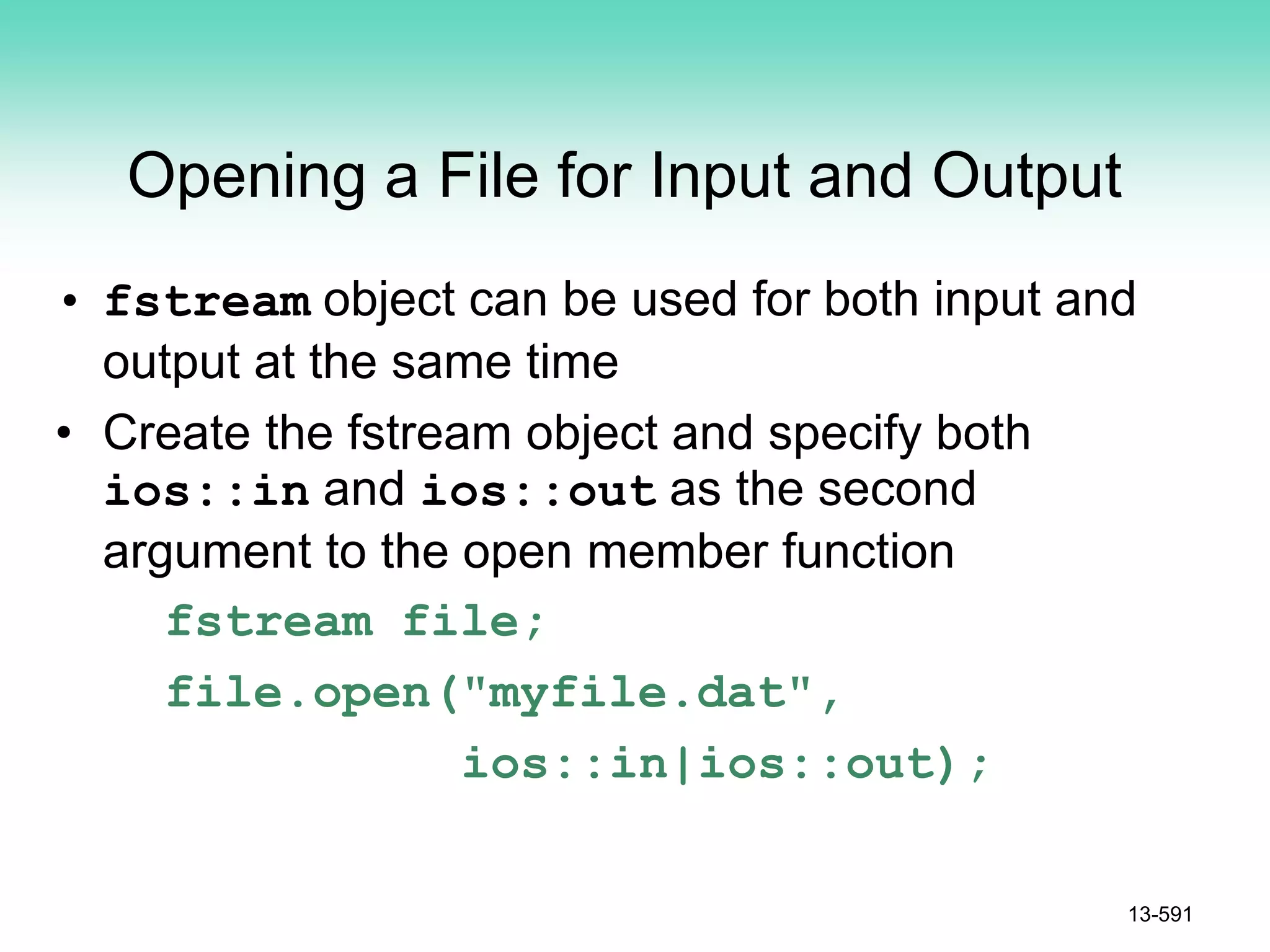 Opening a File for Input and Output
• fstream object can be used for both input and
output at the same time
• Create the fstream object and specify both
ios::in and ios::out as the second
argument to the open member function
fstream file;
file.open("myfile.dat",
ios::in|ios::out);
13-591
 